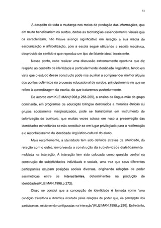 93




      A despeito de toda a mudança nos meios de produção das informações, que

em muito beneficiariam os surdos, dadas as tecnologias essencialmente visuais que

os caracterizam, não houve avanço significativo em relação a sua média de

escolarização e alfabetização, pois a escola segue utilizando a escrita mecânica,

desprovida de sentido e que reproduz um tipo de falante ideal, inexistente.

      Nesse ponto, cabe realizar uma discussão extremamente oportuna que diz

respeito ao conceito de identidade e particularmente identidade lingüística, tendo em

vista que o estudo desse constructo pode nos auxiliar a compreender melhor alguns

dos pontos polêmicos no processo educacional de surdos, principalmente no que se

refere à aprendizagem da escrita, do que trataremos posteriormente.

      De acordo com KLEIMAN(1998,p.268-269), o ensino da língua-mãe do grupo

dominante, em programas de educação bilíngüe destinados a minorias étnicas ou

grupos socialmente marginalizados, pode se transformar em instrumento de

colonização do currículo, que muitas vezes coloca em risco a preservação das

identidades minoritárias se não constituir-se em lugar privilegiado para a reafirmação

e o reconhecimento da identidade lingüístico-cultural do aluno.

      Mais recentemente, a identidade tem sido definida através da alteridade, da

relação com o outro, envolvendo a construção da subjetividade dialeticamente

moldada na interação. A interação tem sido colocada como questão central na

construção de subjetividades individuais e sociais, uma vez que seus diferentes

participantes ocupam posições sociais diversas, originando relações de poder

assimétricas   entre   os    interactantes,    determinantes      na   produção    de

identidades(KLEIMAN,1998,p.272).

      Disso se conclui que a concepção de identidade é tomada como "uma

condição transitória e dinâmica moldada pelas relações de poder que, na percepção dos

participantes, estão sendo configuradas na interação"(KLEIMAN,1998,p.280). Entretanto,
 