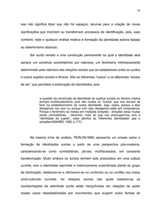 94




isso não significa dizer que não há espaços, lacunas para a criação de novas

significações que (re)criem ou transformem processos de identificação, pois, caso

contrário, toda e qualquer análise relativa à formação da identidade estaria fadada

ao determinismo absoluto.

       Ser surdo remete a uma construção permanente na qual a identidade será

sempre um construto sociohistórico por natureza, um fenômeno intrinsecamente

determinado pela natureza das relações sociais que se estabelecem entre os surdos

e outros sujeitos sociais e étnicos. São os diferentes "outros" e os diferentes "modos

de ser" que permitem a elaboração de identidades, pois



              a questão da construção da identidade de sujeitos sociais ou étnicos implica
              sempre multifacetamento, pois são muitos os "outros" que nos servem de
              farol no estabelecimento de nossa identidade, seja, repito, porque a eles
              desejamos nos opor ou porque com eles desejamos estar em consonância.
              Porque o fenômeno se realiza em múltiplas direções - direções estas muitas
              vezes contraditórias - devemos, mais do que nos preocuparmos com a
              "identidade do sujeito", estar atentos às "diferentes identidades" que o
              compõem(MAHER, 1998, p.117).




       Na mesma linha de análise, PERLIN(1998) apresenta um ensaio sobre a

formação de identidades surdas a partir de uma perspectiva                     pós-moderna,

caracterizando-as    como     contraditórias,   plurais,   multifacetadas,    em   constante

transformação. Muito embora os surdos tenham sido produzidos em uma cultura

ouvinte, com a identidade reprimida e historicamente subordinada diante do grupo

de dominação, rebelaram-se e afirmaram-se no confronto ou no conflito nos meios

sócio-culturais   ouvintes.    As   relações     sociais    nas   quais      realizam-se   as

representações da alteridade surda estão mergulhadas em relações de poder

muitas vezes desestabilizadas por movimentos que surgem como formas de
 