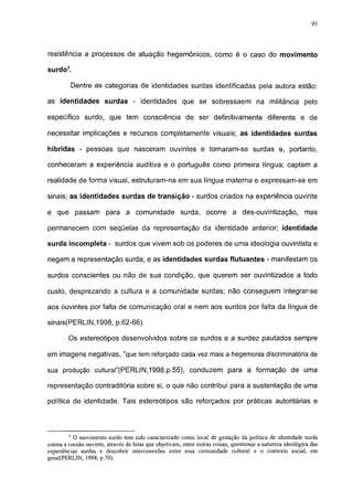 95




resistência a processos de atuação hegemônicos, como é o caso do movimento

surdo3.

            Dentre as categorias de identidades surdas identificadas pela autora estão:

as identidades surdas - identidades que se sobressaem na militância pelo

específico surdo, que tem consciência de ser definitivamente diferente e de

necessitar implicações e recursos completamente visuais; as identidades surdas

híbridas - pessoas que nasceram ouvintes e tornaram-se surdas e, portanto,

conheceram a experiência auditiva e o português como primeira língua; captam a

realidade de forma visual, estruturam-na em sua língua materna e expressam-se em

sinais; as identidades surdas de transição - surdos criados na experiência ouvinte

e que passam para a comunidade surda, ocorre a des-ouvintização,                                            mas

permanecem com seqüelas da representação da identidade anterior; identidade

surda incompleta - surdos que vivem sob os poderes de uma ideologia ouvintista e

negam a representação surda; e as identidades surdas flutuantes - manifestam os

surdos conscientes ou não de sua condição, que querem ser ouvintízados a todo

custo, desprezando a cultura e a comunidade surdas; não conseguem integrar-se

aos ouvintes por falta de comunicação oral e nem aos surdos por falta da língua de

sinais(PERLIN,1998, p.62-66).

        Os estereótipos desenvolvidos sobre os surdos e a surdez pautados sempre

em imagens negativas, "que tem reforçado cada vez mais a hegemonia discriminatória de

sua produção culturaf(PERLIN,1998,p.55), conduzem para a formação de uma

representação contraditória sobre si, o que não contribui para a sustentação de uma

política de identidade. Tais estereótipos são reforçados por práticas autoritárias e



        3
           O movimento surdo tem sido caracterizado como local de gestação da política de identidade surda
contra a coesão ouvinte, através de lutas que objetivam, entre outras coisas, questionar a natureza ideológica das
experiências surdas e descobrir interconexões entre essa comunidade cultural e o contexto social, em
geral(PERLIN, 1998, p.70).
 