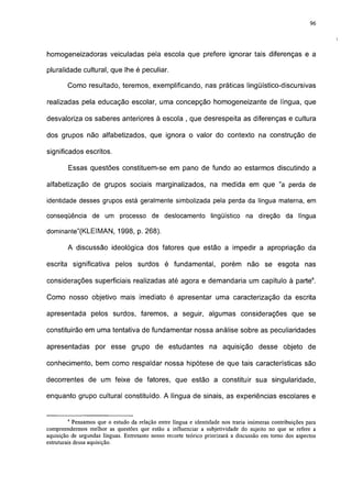 96




homogeneizadoras veiculadas pela escola que prefere ignorar tais diferenças e a

pluralidade cultural, que lhe é peculiar.

        Como resultado, teremos, exemplificando, nas práticas lingüístico-discursivas

realizadas pela educação escolar, uma concepção homogeneizante de língua, que

desvaloriza os saberes anteriores à escola , que desrespeita as diferenças e cultura

dos grupos não alfabetizados, que ignora o valor do contexto na construção de

significados escritos.

        Essas questões constituem-se em pano de fundo ao estarmos discutindo a

alfabetização de grupos sociais marginalizados, na medida em que "a perda de

identidade desses grupos está geralmente simbolizada pela perda da língua materna, em

conseqüência de um processo de deslocamento lingüístico na direção da língua

dominante"(KLEIMAN, 1998, p. 268).

        A discussão ideológica dos fatores que estão a impedir a apropriação da

escrita significativa pelos surdos é fundamental, porém não se esgota nas

considerações superficiais realizadas até agora e demandaria um capítulo à parte4.

Como nosso objetivo mais imediato é apresentar uma caracterização da escrita

apresentada pelos surdos, faremos, a seguir, algumas considerações que se

constituirão em uma tentativa de fundamentar nossa análise sobre as peculiaridades

apresentadas por esse grupo de estudantes na aquisição desse objeto de

conhecimento, bem como respaldar nossa hipótese de que tais características são

decorrentes de um feixe de fatores, que estão a constituir sua singularidade,

enquanto grupo cultural constituído. A língua de sinais, as experiências escolares e


        4
            Pensamos que o estudo da relação entre língua e identidade nos traria inúmeras contribuições para
compreendermos melhor as questões que estão a influenciar a subjetividade do sujeito no que se refere a
aquisição de segundas línguas. Entretanto nosso recorte teórico priorizará a discussão em torno dos aspectos
estruturais dessa aquisição.
 