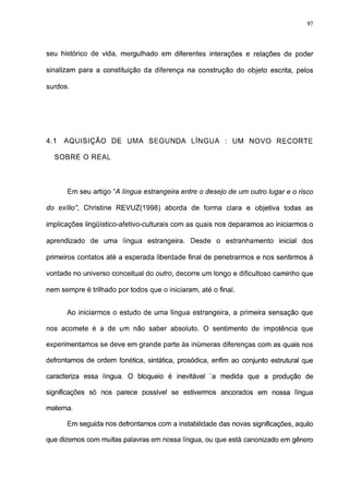 97




seu histórico de vida, mergulhado em diferentes interações e relações de poder

sinalizam para a constituição da diferença na construção do objeto escrita, pelos

surdos.




4.1   AQUISIÇÃO      DE UMA SEGUNDA           LÍNGUA     : UM NOVO       RECORTE

  SOBRE O REAL




      Em seu artigo "A língua estrangeira entre o desejo de um outro lugar e o risco

do exílio", Christine REVUZ(1998) aborda de forma clara e objetiva todas as

implicações lingüístico-afetivo-culturais com as quais nos deparamos ao iniciarmos o

aprendizado de uma língua estrangeira. Desde o estranhamento inicial dos

primeiros contatos até a esperada liberdade final de penetrarmos e nos sentirmos à

vontade no universo conceituai do outro, decorre um longo e dificultoso caminho que

nem sempre é trilhado por todos que o iniciaram, até o final.


      Ao iniciarmos o estudo de uma língua estrangeira, a primeira sensação que

nos acomete é a de um não saber absoluto. O sentimento de impotência que

experimentamos se deve em grande parte às inúmeras diferenças com as quais nos

defrontamos de ordem fonética, sintática, prosódica, enfim ao conjunto estrutural que

caracteriza essa língua. O bloqueio é inevitável 'a medida que a produção de

significações só nos parece possível se estivermos ancorados em nossa língua

materna.

      Em seguida nos defrontamos com a instabilidade das novas significações, aquilo

que dizemos com muitas palavras em nossa língua, ou que está canonizado em gênero
 