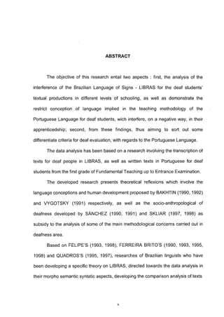 ABSTRACT



      The objective of this research entail two aspects : first, the analysis of the

interference of the Brazilian Language of Signs - LIBRAS for the deaf students'

textual productions in different levels of schooling, as well as demonstrate the

restrict conception of language implied in the teaching methodology of the

Portuguese Language for deaf students, wich interfere, on a negative way, in their

apprenticedship; second, from these findings, thus aiming to sort out some

differentiate criteria for deaf evaluation, with regards to the Portuguese Language.

      The data analysis has been based on a research involving the transcription of

texts for deaf people in LIBRAS, as well as written texts in Portuguese for deaf

students from the first grade of Fundamental Teaching up to Entrance Examination.

      The developed research presents theoretical reflexions which involve the

language conceptions and human development proposed by BAKHTIN (1990, 1992)

and VYGOTSKY (1991) respectively, as well as the socio-anthropological of

deafness developed by SÁNCHEZ (1990, 1991) and SKLIAR (1997, 1998) as

subsidy to the analysis of some of the main methodological concerns carried out in

deafness area.

       Based on FELIPE'S (1993, 1998), FERREIRA BRITO'S (1990, 1993, 1995,

1998) and QUADROS'S (1995, 1997), researches of Brazilian linguists who have

been developing a specific theory on LIBRAS, directed towards the data analysis in

their morpho semantic syntatic aspects, developing the comparison analysis of texts




                                          X
 