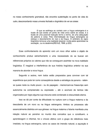 98




no nosso conhecimento gramatical, não encontra sustentação no ponto de vista do

outro, desconcertando nosso universo fechado e dogmático de ver as coisas:



                             O que se estilhaça ao contato com a língua estrangeira é a
                    ilusão de que existe um ponto de vista único sobre as coisas, é a
                    ilusão de uma possível tradução termo a termo, de uma adequação
                    da palavra à coisa. Pela intermediação da língua estrangeira se
                    esboça o descolamento do real e da língua. O arbitrário do signo
                    lingüístico torna-se uma realidade tangível, vivida pelos aprendizes na
                    exultação...ou no desânimo(REVUZ, 1998, p.223).



      Esse confrontamento do aprendiz com um novo olhar sobre o objeto de

conhecimento produz estranhamento e uma necessidade de se buscar em

referenciais próprios os valores que não se conseguem assimilar na nova realidade

lingüistica. É inegável a interferência de sua história lingüística anterior na sua

maneira de abordar a nova língua.

      Segundo a autora, nem todos estão preparados para conviver com tal

experiência que pode ter como conseqüência desde a estratégia da peneira - retém-

se quase nada ou muito pouco - ou do papagaio - memorizam-se frases-tipo sem

autonomia na compreensão ou expressão -, até o acúmulo de termos não

organizados por regra alguma cujo discurso está condenado à obscuridade eterna.

      Isso se dá por conta da dificuldade na ruptura com a língua materna e da

descoberta de um novo eu na língua estrangeira. Ambos os processos são

essencialmente distintos em sua gênese: na língua materna o falante manifesta uma

relação natural ao penetrar no mundo dos conceitos que a constituem, a

aprendizagem é informal, há o vínculo afetivo com o grupo de referência mais

imediato; na língua estrangeira, salvo os casos de imersão natural, a aquisição é
 