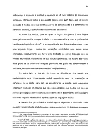 99




sistemática, o ambiente é artificial, o aprendiz se vê num trabalho de elaboração

constante, intencional sobre a adequação daquilo que quer dizer, que vai sendo

atenuado à medida que sua identificação vai se consolidando e o sentimento de

pertencer à cultura, à comunidade de acolhida se estabelece.

        No caso dos surdos, para os quais a língua portuguesa é uma língua

estrangeira na medida em que é falada por uma comunidade com a qual não há

identificação lingüístico-cultural5 - e será qualificada, em determinados casos, como

uma segunda língua - muitas das sensações explicitadas pela autora serão

reforçadas, negativamente, por haver uma limitação de ordem biológica que os

impede de penetrar naturalmente em sua estrutura gramatical. Na maioria das vezes

esse grupo se vê diante de situações grotescas nas quais não compreendem o

suficiente para compreender que não estão compreendendo 6.

        Por outro lado, a despeito de todas as dificuldades dos surdos em

estabelecerem        uma comunicação            verbal consistente          com os ouvintes(se o

português for a opção para tal), ao considerar-se a escrita, suas produções

encontram inúmeros obstáculos que são potencializados na medida em que as

práticas pedagógicas convencionais preconizam o bom desempenho em linguagem

oral como requisito necessário à aprendizagem da linguagem escrita.

        A maioria dos procedimentos metodológicos objetivam a oralidade como

requisito indispensável à alfabetização e, nos casos comuns no âmbito da educação


        5
        As características lingüístico-expressivas de um grupo funcionam, segundo TODOROV(apud
SERRANI-INFANTE ,1998) como possibilitadoras do reconhecimento mútuo entre seus membros.
        6
          REVUZ(1998) expõe a diferença entre níveis superficiais de aprendizagem de uma língua estrangeira,
nos quais as situações constrangedoras na interação são uma tônica, e a aprendizagem profunda que permitem
uma comunicação criativa na qual surgem informações, elaborações e significações novas. Para os surdos as
primeiras são as mais constantes e por diversas vezes se vêem em condições adversas pelo conhecimento
limitado do português.
 