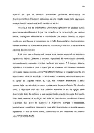 100




especial   em   que    as    crianças   apresentam    problemas     relacionados   ao

desenvolvimento da linguagem, estabelece-se uma relação causa-efeito equivocada

entre problemas na oralidade e dificuldades na escrita.

      Todavia, o fato de encontrarmos um número significativo de pessoas surdas

que mesmo não utilizando a língua oral como forma de comunicação, por motivos

óbvios, conseguem alfabetizar-se e desenvolver um relativo domínio da língua

escrita, nos aponta para a necessidade de revisão dos paradigmas tradicionais que

insistem em fazer da díade oralidade/escrita uma analogia absoluta e necessária ao

processo de alfabetização.

      Está claro que a língua oral cumpre uma função essencial em relação à

aquisição da escrita. Conforme já discutido, o processo de ínternalízação demanda,

necessariamente, operações mentais mediadas por signos. A linguagem assume

importância fundamental para o sujeito por se constituir em conteúdo semiótico

privilegiado nesse processo. Afirma VYGOTSKY(1991) que a linguagem escrita, em

seu momento inicial de aquisição, constitui-se em "um sistema particular de símbolos e

de signos" de segunda ordem, ou seja, não remetem diretamente à coisa

representada, mas sim designam sons e palavras da linguagem falada. Dito de outra

forma, a linguagem oral será num primeiro momento, o elo de ligação entre

determinado dado da realidade e sua representação através da escrita. Entretanto,

como esse processo de aquisição não pode ser descrito com uma história linear e

seqüencial,   mas pleno de evoluções       e involuções,    avanços e     retrocessos,

gradualmente, a oralidade desaparece como elo intermediário e a escrita passa a

representar o real de forma direta, constituindo-se em simbolismo de primeira

ordem(VYGOTSKI,1991).
 