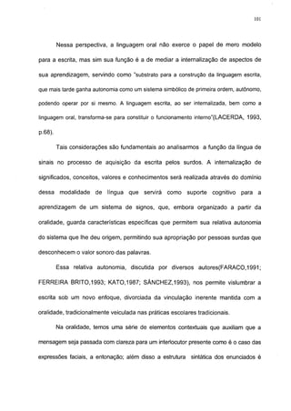 101




         Nessa perspectiva, a linguagem oral não exerce o papel de mero modelo

para a escrita, mas sim sua função é a de mediar a internalização de aspectos de

sua aprendizagem, servindo como "substrato para a construção da linguagem escrita,

que mais tarde ganha autonomia como um sistema simbólico de primeira ordem, autônomo,

podendo operar por si mesmo. A linguagem escrita, ao ser internalizada, bem como a

linguagem oral, transforma-se para constituir o funcionamento interno"(LACERDA, 1993,

p.68).

         Tais considerações são fundamentais ao analisarmos a função da língua de

sinais no processo de aquisição da escrita pelos surdos. A internalização de

significados, conceitos, valores e conhecimentos será realizada através do domínio

dessa     modalidade   de língua   que   servirá   como   suporte   cognitivo   para a

aprendizagem de um sistema de signos, que, embora organizado a partir da

oralidade, guarda características específicas que permitem sua relativa autonomia

do sistema que lhe deu origem, permitindo sua apropriação por pessoas surdas que

desconhecem o valor sonoro das palavras.

         Essa relativa autonomia, discutida por diversos      autores(FARACO,1991;

FERREIRA BRITO,1993; KAT0.1987; SÁNCHEZ,1993), nos permite vislumbrar a

escrita sob um novo enfoque, divorciada da vinculação inerente mantida com a

oralidade, tradicionalmente veiculada nas práticas escolares tradicionais.

         Na oralidade, temos uma série de elementos contextuáis que auxiliam que a

mensagem seja passada com clareza para um interlocutor presente como é o caso das

expressões faciais, a entonação; além disso a estrutura    sintática dos enunciados é
 