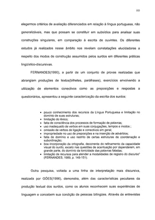 113




elegermos critérios de avaliação diferenciados em relação à língua portuguesa, não

generalizáveis, mas que possam se constituir em subsídios para analisar suas

construções singulares, em comparação à escrita de ouvintes. Os diferentes

estudos já realizados nesse âmbito nos revelam constatações elucidadoras a

respeito dos modos de construção assumidos pelos surdos em diferentes práticas

lingüístico-discursivas.

       FERNANDES(1990), a partir de um conjunto de provas realizadas que

abrangiam produções de textos(bilhetes, paráfrases), exercícios envolvendo a

utilização   de   elementos   conectivos   como    as   preposições    e   respostas    a

questionários, apresentou a seguinte caracterização da escrita dos surdos:




              • pouco conhecimento dos recursos da Língua Portuguesa e limitação no
                domínio de suas estruturas;
              • limitação do léxico;
              • falta de consciência dos processos de formação de palavras;
              • uso inadequado de verbos em suas conjugações, tempos e modos ;
              • omissão de verbos de ligação e conectivos em geral;
              • impropriedade no uso de preposições e na inserção de advérbios;
              • falta de domínio e uso restrito de certas estruturas de coordenação e
                subordinação;
              • boa incorporação da ortografia, decorrente do refinamento da capacidade
                visual do surdo, exceto nas questões de acentuação por dependerem, em
                grande parte, do domínio da tonicidade das palavras faladas;
              • limitação de recursos para atender a modalidades de registro do discurso"
                (FERNANDES, 1989, p. 149-151).



       Outra pesquisa, voltada a uma linha de interpretação mais discursiva,

realizada por GÓES(1996), demonstra, além das características peculiares da

produção textual dos surdos, como os alunos reconhecem suas experiências de

linguagem e concebem sua condição de pessoas bilíngües. Através de entrevistas
 
