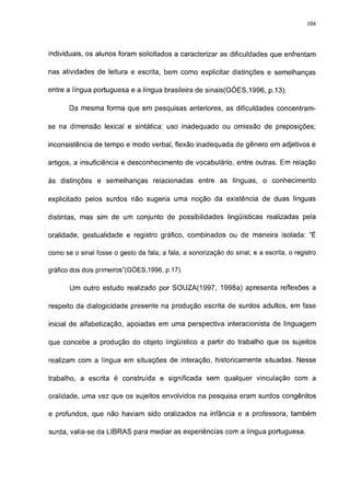 114




individuais, os alunos foram solicitados a caracterizar as dificuldades que enfrentam

nas atividades de leitura e escrita, bem como explicitar distinções e semelhanças

entre a língua portuguesa e a língua brasileira de sinais(GÓES,1996, p.13).

       Da mesma forma que em pesquisas anteriores, as dificuldades concentram-

se na dimensão lexical e sintática: uso inadequado ou omissão de preposições;

inconsistência de tempo e modo verbal, flexão inadequada de gênero em adjetivos e

artigos, a insuficiência e desconhecimento de vocabulário, entre outras. Em relação

às distinções e semelhanças relacionadas entre as línguas, o conhecimento

explicitado pelos surdos não sugeria uma noção da existência de duas línguas

distintas, mas sim de um conjunto de possibilidades lingüísticas realizadas pela

oralidade, gestualidade e registro gráfico, combinados ou de maneira isolada: "É

como se o sinal fosse o gesto da fala; a fala, a sonorização do sinal; e a escrita, o registro

gráfico dos dois primeiros"(GÓES,1996, p.17).

       Um outro estudo realizado por SOUZA(1997, 1998a) apresenta reflexões a

respeito da dialogicidade presente na produção escrita de surdos adultos, em fase

inicial de alfabetização, apoiadas em uma perspectiva interacionista de linguagem

que concebe a produção do objeto lingüístico a partir do trabalho que os sujeitos

realizam com a língua em situações de interação, historicamente situadas. Nesse

trabalho, a escrita é construída e significada sem qualquer vinculação com a

oralidade, uma vez que os sujeitos envolvidos na pesquisa eram surdos congênitos

e profundos, que não haviam sido oralizados na infância e a professora, também

surda, valia-se da LIBRAS para mediar as experiências com a língua portuguesa.
 