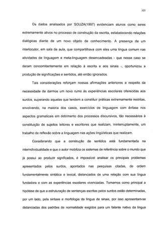 105




      Os dados analisados por SOUZA(1997) evidenciam alunos como seres

extremamente ativos no processo de construção da escrita, estabelecendo relações

dialógicas diante de um novo objeto de conhecimento. A presença de um

interlocutor, em sala de aula, que compartilhava com eles uma língua comum nas

atividades de linguagem e meta-linguagem desencadeadas - que nesse caso se

deram concomitantemente em relação à escrita e aos sinais -, oportunizou a

produção de significações e sentidos, até então ignorados.


      Tais considerações reforçam nossas afirmações anteriores a respeito da

necessidade de darmos um novo rumo às experiências escolares oferecidas aos

surdos, superando aquelas que tendem a constituir práticas extremamente restritas,

envolvendo, na maioria dos casos, exercícios de linguagem com ênfase nos

aspectos gramaticais em detrimento dos processos discursivos, tão necessários à

constituição de sujeitos leitores e escritores que realizam, ininterruptamente, um

trabalho de reflexão sobre a linguagem nas ações lingüísticas que realizam.

      Considerando      que   a   construção   de    sentidos   está     fundamentada     na

interindividualidade e que o autor mobiliza os sistemas de referência sobre o mundo que

já possui ao produzir significados, é impossível analisar os principais problemas

apresentados    pelos   surdos,   apontados    nas     pesquisas       citadas,   de   ordem

fundamentalmente sintática e lexical, distanciados de uma relação com sua língua

fundadora e com as experiências escolares vivenciadas. Tomamos como principal a

hipótese de que a estruturação de sentenças escritas pelos surdos estão determinadas,

por um lado, pela sintaxe e morfología da língua de sinais, por isso apresentam-se

distanciadas dos padrões de normalidade exigidos para um falante nativo da língua
 