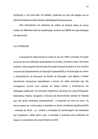 106




portuguesa, e, por outro lado, há, também, evidências de uma inter-relação com as

estruturas lingüísticas desenvolvidas metodológicamente pela escola.

      Para demonstrá-la nos valeremos da análise de diversos textos de alunos

surdos, em diferentes níveis de escolarização, usuários da LIBRAS em suas interações

em sala de aula.




4.2 A PESQUISA




      A pesquisa foi desenvolvida ao longo do ano de 1998 e envolveu um grupo

de alunos de uma instituição especializada em Curitiba, cursando a fase I do Ensino

Supletivo. Este programa denominado Educação Especial Supletiva é uma iniciativa

conjunta dos Departamentos de Educação Especial(DEE) e de Educação de Jovens

e Adultos(DEJA), da Secretaria de Estado da Educação, cujo objetivo é ofertar

atendimento educacional especializado a alunos em idade avançada que não

conseguiram    concluir   seus   estudos   em   tempo   normal   e encontram-se   em

defasagem idade/série. Os conteúdos acadêmicos nas áreas de Língua Portuguesa,

Matemática, História, Geografia e Ciências são desenvolvidos através de módulos

que vão sendo eliminados gradativamente , a depender do ritmo do aluno. Os

alunos podem ser matriculados e atendidos no Centro de Estudos Supletivos(CES)

- extensão do DEJA -, ou     receber a orientação da aprendizagem nas instituições

que freqüentam. Neste último caso, a avaliação é realizada pela professora da

classe e os resultados são encaminhados ao CES.
 
