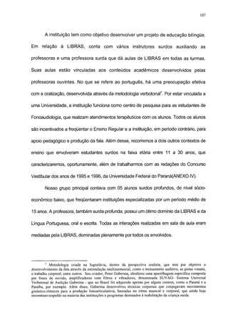 107




        A instituição tem como objetivo desenvolver um projeto de educação bilíngüe.

Em relação        à   LIBRAS,       conta     com vários        instrutores     surdos      auxiliando     as

professoras e uma professora surda que dá aulas de LIBRAS em todas as turmas.

Suas aulas estão vinculadas aos conteúdos acadêmicos desenvolvidos pelas

professoras ouvintes. No que se refere ao português, há uma preocupação efetiva

com a oralização, desenvolvida através da metodologia verbotonal7. Por estar vinculada a

uma Universidade, a instituição funciona como centro de pesquisa para as estudantes de

Fonoaudiologia, que realizam atendimentos terapêuticos com os alunos. Todos os alunos

são incentivados a freqüentar o Ensino Regular e a instituição, em período contrário, para

apoio pedagógico e produção da fala. Além desse, recorremos a dois outros contextos de

ensino que envolveram estudantes surdos na faixa etária entre 11 a 30 anos, que

caracterizaremos, oportunamente, além de trabalharmos com as redações do Concurso

Vestibular dos anos de 1995 e 1996, da Universidade Federal do Paraná(ANEXO IV).

        Nosso grupo principal contava com 05 alunos surdos profundos, de nível socio-

económico baixo, que freqüentaram instituições especializadas por um período médio de

15 anos. A professora, também surda profunda, possui um ótimo domínio da LIBRAS e da

Língua Portuguesa, oral e escrita. Todas as interações realizadas em sala de aula eram

mediadas pela LIBRAS, dominadas plenamente portodos os envolvidos.




        7
            Metodologia criada na Iugoslávia, dentro da perspectiva oralista, que tem por objetivo o
desenvolvimento da fala através da estimulação multissensorial, como o treinamento auditivo, as pistas visuais,
o trabalho corporal, entre outros. Seu criador, Peter Guberina, idealizou uma aparelhagem específica composta
por fones de ouvido, amplificadores com filtros e vibradores, denominada SUVAG- Sistema Universal
Verbotonal de Audição Guberina - que no Brasil foi adquirido apenas por alguns centros, como o Paraná e a
Paraíba, por exemplo. Além disso, Guberina desenvolveu técnicas corporais que conjugavam movimentos
ginástico-rítmicos para a produção fonoarticulatória, baseadas no ritmo musical e corporal, que ainda hoje
encontram respaldo na maioria das instituições e programas destinados à reabilitação da criança surda.
 