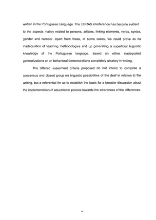 written in the Portuguese Language. The LIBRAS interference has become evident

to the aspects mainly related to persons, articles, linking elements, verbs, syntax,

gender and number. Apart from these, in some cases, we could prove as na

inadéquation of teaching methodologies end up generating a superficial linguistic

knowledge    of   the   Portuguese    language,    based    on   either   inadequated

generalizations or on behavioral demonstrations completely aleatory in writing.

      The differed assesment criteria proposed do not intend to comprise a

concensus and closed group on linguistic possibilities of the deaf in relation to the

writing, but a referential for us to establish the basis for a broader discussion about

the implementation of educational policies towards the awareness of the differences.




                                          XI
 
