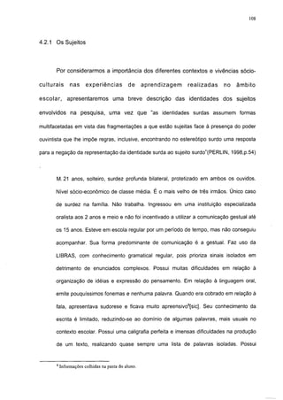 108



4.2.1 Os Sujeitos




       Por considerarmos a importância dos diferentes contextos e vivências sócio-

culturais       nas     experiências          de     aprendizagem   realizadas   no   âmbito

escolar,      apresentaremos          uma breve descrição das       identidades dos   sujeitos

envolvidos na pesquisa, uma vez que "as identidades surdas assumem formas

multifacetadas em vista das fragmentações a que estão sujeitas face à presença do poder

ouvintista que lhe impõe regras, inclusive, encontrando no estereótipo surdo uma resposta

para a negação da representação da identidade surda ao sujeito surdo"(PERLIN, 1998,p.54)




       M. 21 anos, solteiro, surdez profunda bilateral, protetizado em ambos os ouvidos.

      Nível sócio-econômico de classe média. É o mais velho de três irmãos. Único caso

      de surdez na família. Não trabalha. Ingressou em uma instituição especializada

      oralista aos 2 anos e meio e não foi incentivado a utilizar a comunicação gestual até

      os 15 anos. Esteve em escola regular por um período de tempo, mas não conseguiu

      acompanhar. Sua forma predominante de comunicação é a gestual. Faz uso da

      LIBRAS, com conhecimento gramatical regular, pois prioriza sinais isolados em

      detrimento de enunciados complexos. Possui muitas dificuldades em relação à

      organização de idéias e expressão do pensamento. Em relação à linguagem oral,

      emite pouquíssimos fonemas e nenhuma palavra. Quando era cobrado em relação à

      fala, apresentava sudorese e ficava muito apreensivo8[sic]. Seu conhecimento da

      escrita é limitado, reduzindo-se ao domínio de algumas palavras, mais usuais no

      contexto escolar. Possui uma caligrafia perfeita e imensas dificuldades na produção

       de um texto, realizando quase sempre uma lista de palavras isoladas. Possui



       8
           Informações colhidas na pasta do aluno.
 