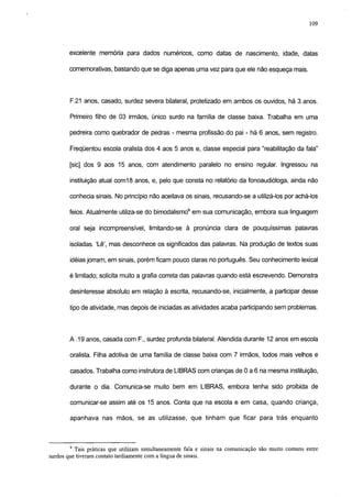 109



       excelente memoria para dados numéricos, como datas de nascimento, idade, datas

       comemorativas, bastando que se diga apenas uma vez para que ele não esqueça mais.




        F.21 anos, casado, surdez severa bilateral, protetizado em ambos os ouvidos, há 3 anos.

        Primeiro filho de 03 irmãos, único surdo na familia de classe baixa. Trabalha em uma

        pedreira como quebrador de pedras - mesma profissão do pai - há 6 anos, sem registro.

        Freqüentou escola oralista dos 4 aos 5 anos e, classe especial para "reabilitação da fala"

        [sic] dos 9 aos 15 anos, com atendimento paralelo no ensino regular. Ingressou na

        instituição atual com18 anos, e, pelo que consta no relatório da fonoaudióloga, ainda não

        conhecia sinais. No princípio não aceitava os sinais, recusando-se a utilizá-los por achá-los

        feios. Atualmente utiliza-se do bimodalismo9 em sua comunicação, embora sua linguagem

        oral seja incompreensível, limitando-se à pronúncia clara de pouquíssimas palavras

        isoladas. 'Lê', mas desconhece os significados das palavras. Na produção de textos suas

        idéias jorram, em sinais, porém ficam pouco claras no português. Seu conhecimento lexical

        é limitado; solicita muito a grafia correta das palavras quando está escrevendo. Demonstra

        desinteresse absoluto em relação à escrita, recusando-se, inicialmente, a participar desse

        tipo de atividade, mas depois de iniciadas as atividades acaba participando sem problemas.




        A .19 anos, casada com F., surdez profunda bilateral. Atendida durante 12 anos em escola

        oralista. Filha adotiva de uma família de classe baixa com 7 irmãos, todos mais velhos e

        casados. Trabalha como instrutora de LIBRAS com crianças de 0 a 6 na mesma instituição,

        durante o dia. Comunica-se muito bem em LIBRAS, embora tenha sido proibida de

        comunicar-se assim até os 15 anos. Conta que na escola e em casa, quando criança,

        apanhava nas mãos, se as utilizasse, que tinham que ficar para trás enquanto



        9
          Tais práticas que utilizam simultaneamente fala e sinais na comunicação são muito comuns entre
surdos que tiveram contato tardiamente com a língua de sinais.
 