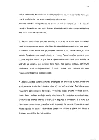 110



falava. Emite sons desordenados e incompreensíveis, seu conhecimento da língua

oral é insuficiente, geralmente realizado através de

palavras isoladas acompanhadas de sinais. Ao '1er' demonstra um conhecimento

razoável das palavras mas tem inúmeras dificuldades ao produzir textos, pois alega

não saber escrever corretamente.




S. 23 anos com surdez profunda bilateral; é noiva de um surdo. Tem três irmãos

mais novos, apenas ela surda. A família é de classe baixa e, atualmente, para ajudá-

la trabalha como auxiliar dos professores, durante o dia, nessa instituição onde

estuda. Freqüenta essa escola desde os 4 anos. Possui paralisia cerebral, com

poucas seqüelas físicas, o que não, a impede de se comunicar bem, através da

LIBRAS; ao dirigir-se aos ouvintes tenta falar, mas apenas articula, com muita

dificuldade, sons   incompreensíveis.     É muito tímida,   mas   mantém   um bom

relacionamento com os colegas surdos.




N .23 anos, surdez bilateral profunda; protetizado em ambos os ouvidos. Único filho

surdo de uma família de 03 irmãos. Nível sócio-econômico baixo. Trabalha em um

restaurante como cortador de frangos. Freqüentou escola oralista desde os 3 anos.

Nunca falou, embora até hoje receba atendimento fonoterápico nessa instituição.

Comunica-se apenas através da LIBRAS e, segundo a professora, é o aluno que

demonstra conhecimento gramatical mais complexo da mesma. Expressa-se com

muita riqueza de idéias e criatividade, porém sua escrita é pobre, seu léxico é

limitado, seus textos são rudimentares.
 