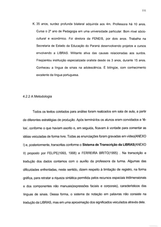Ill



       K. 35 anos, surdez profunda bilateral adquirida aos 4m. Professora há 10 anos.

          Cursa o 2o ano de Pedagogia em uma universidade particular. Bom nível sócio-

          cultural e econômico. Foi diretora da FENEIS, por dois anos. Trabalha na

          Secretaria de Estado da Educação do Paraná desenvolvendo projetos e cursos

          envolvendo a LIBRAS. Militante ativa das causas relacionadas aos surdos.

          Freqüentou instituição especializada oralista desde os 3 anos, durante 15 anos.

          Conheceu a língua de sinais na adolescência. É bilíngüe, com conhecimento

          excelente da língua portuguesa.




4.2.2 A Metodologia




       Todos os textos coletados para análise foram realizados em sala de aula, a partir

de diferentes estratégias de produção. Após terminá-los os alunos eram convidados a 'lê-

los', conforme o que haviam escrito e, em seguida, ficavam à vontade para comentar as

idéias veiculadas de forma livre. Todas as enunciações foram gravadas em vídeo(ANEXO

I) e, posteriormente, transcritas conforme o Sistema de Transcrição da LIBRAS(ANEXO

II) proposto por FELIPE(1993, 1998) e FERREIRA BRITO(1995) . Na transcrição e

tradução dos dados contamos com o auxílio da professora da turma. Algumas das

dificuldades enfrentadas, neste sentido, dizem respeito à limitação de registro, na forma

gráfica, para retratar a riqueza sintática permitida pelos recursos espaciais tridimensionais

e dos componentes não manuais(expressões faciais e corporais), característicos das

línguas de sinais. Dessa forma, o sistema de notação em palavras não consiste na

tradução da LIBRAS, mas em uma aproximação dos significados veiculados através dela.
 
