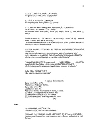 113



          EU GOSTAR FESTA JUNINA LÁ EPHETA
          "Eu gostei (da) Festa Junina (da) Epheta."


          EU FAMÍLIA JUNTO IR LÁ EPHETA
          "Eu fui junto (com minha) família (à) Epheta."

          EU QUERER CHAMAR ME@ MULHERABENÇÃO POR-FAVOR
          TROCAR ROUPA SAIA FAZER-TRANÇA
          "Eu chamei minha mãe (para) trocar (de) roupa, vestir (a) saia, fazer (a)
          trança."


          MULHERABENÇÃO 3sOLHAR1s BONITINH@ MUITO-BO@ ROUPA
          APERTAR-BOCHECHA BONITINH@
          " Mamãe me olhou (e disse que eu estava) linda, (uma gracinha e) apertou
          (minha) bochecha carinhosamente."

          1sVER3s CARRO PEQUEN@ IR FAMÍLIA MUIT@APERTAD@-CHEI@
          PEQUEN@
          "Nós fomos (à festa em um) carro pequeno, (estava) muito apertado."
          IsOLHARLoci prolsPASSEAR CARRO-ANDAR-ATÉ(CI-direção) EPHETA
          "(Eu ia) olhando (pela) janela (no) caminho (até a) Epheta."

          ENCONTRAR-EPHETA(CI-movimento)!             1slR-ESCOLA        1sOLHAR3p
          "IsANDAR-DE-CÁ-PARA- LÁ(CI-modo) MUIT@PESSOA MUIT@
          "(Enfim) chegamos! (Na) escola (havia) muitas pessoas circulando."


          1 sOLHAR3s AMIG@ TER 1 !
          "(De repente,) avistei uma amiga!"



                                     A história da minha vida.
          Eu fui escola faze junho.
          Nós faminha fui Escola Epheta.
          Eu fui roba toroca Ale.
          Você bomito bom Ale.
          Nós vamos familha foi um carro do muito pessado.
          Eu vi tem Escola Epheta na muito faze nós.
          Eu teza um menino duto faze nós vamos.
          Eu ganhei sinhazinha na festa junina ano 1983.
                                               (A.)


texto 2

          prolsLEMBRAR HISTÓRIA VIDA
          "(Eu) lembro (da) história (da minha) vida."

          PASSADO EU PEQUEN@ IDADE 3 ESTUDAR EPHETA prolsESTUDAR
          "Antigamente, (quando) eu (era) pequeno, (com ) 3 anos (eu) estudava (na)
          Epheta."
 