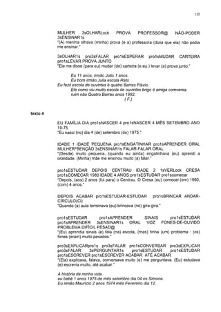 115



          MULHER       3sOLHARLock      PROVA       PROFESSOR@          NÃO-PODER
          3sENSINAR1s
          "(A) menina olhava (minha) prova (e a) professora (dizia que ela) não podia
          me ensinar."

          3sOLHAR1s pro3sFALAR prolsESPERAR prolsMUDAR                         CARTEIRA
          prolsLEVAR PROVA JUNTO
          "Ela me disse (para eu) mudar (de) carteira (e eu ) levar (a) prova junto."

                  Eu 11 anos, irmão Julio 1 anos.
                  Eu bom irmão Julia escola Rato
          Eu fezil escola de ouvintes é quatro Barras Flávio.
                  Ele como viu muito escola de ouvintes brigo é amiga comversa.
                  ruim não Quatro Barras anos 1992.
                                              (F.)



texto 4

          EU FAMÍLIA DIA prolsNASCER 4 prolsNASCER 4 MÊS SETEMBRO ANO
          19-75
          "Eu nasci (no) dia 4 (de) setembro (de) 1975."

          IDADE 1 IDADE PEQUENA prolsENGATINHAR prolsAPRENDER ORAL
          MULHERABENÇÃO 3sENSINAR1s FALAR-FALAR ORAL
          "(Desde) muito pequena, (quando eu ainda) engatinhava (eu) aprendi a
          oralidade. (Minha) mãe me ensinou muito (a) falar."


          prolsESTUDAR DEPOIS CENTRAU IDADE 2 IsVERLock CRESA
          prolsCOMECAR 1980 IDADE 4 ANOS prolsESTUDAR prolscomecar
          "Depois, (aos) 2 anos (fui para) o Centrau. O Cresa (eu) comecei (em) 1980,
          (com) 4 anos."

          DEPOIS ACABAR prolsESTUDAR-ESTUDAR                  prolsBRiNCAR ANDAR-
          CÍRCULO(CI)
          "Quando (a) aula terminava (eu) brincava (no) gira-gira."


          prolsESTUDAR           prolsAPRENDER           SINAIS        prolsESTUDAR
          prolsAPRENDER        3sENSINAR1s       ORAL     VOZ      FONES-DE-OUVIDO
          PROBLEMA DIFÍCIL PESAD@
          "(Eu) aprendia sinais (e) fala (na) escola, (mas) tinha (um) problema : (os)
          fones (eram) muito pesados."

          pro3sEXPLiCARpro1s pro3sFALAR prolsCONVERSAR pro3sEXPLiCAR
          pro3sFALAR        3sPERGUNTAR1 s         prolsESTUDAR       prolsESTUDAR
          prolsESCREVER prolsESCREVER ACABAR ATÉ ACABAR
          "(Ela) explicava, falava, conversava muito (e) me perguntava. (Eu) estudava
          (e) escrevia muito, até acabar."

          A história da minha vida.
          eu bebê 1 anos 1975 de mês setembro dia 04 os Simone.
          Eu irmão Maurício 2 anos 1974 mês Fevereiro dia 12.
 