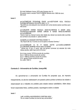 116



               Eu irmã Valdrieia 4 anos 1972 mês Outubro dia 13.
               Eu gosto muito o escola TUIUTI CRESA Simone ano 1980 de novo.
               Ela você                        (S.)

texto 5

               prolsCOMEÇAR PEQUEN@ IDADE prolsESTUDAR AZUL ESCOLA
               SURD@ SEPARADO OUVINTE ANO-1-2- 3
               "Quando (eu era) pequeno (eu) estudei (em uma) escola (para) ouvintes (por)
               três anos."

               prolsMUDAR VERDE ESCOLA MAIS-OU-MENOS 6 IDADE AZUL
               OUVINTEprol sMUDAR VERDE CRESA 6 IDADE MAIS-OU-MENOS
               prol sCOMEÇAR
               "(Com) mais ou menos 6 anos (de) idade (eu) deixei (a) escola (de) ouvintes
               (e) comecei (na) escola C. (para) surdos."

               ACABAR prolsMUDAR CENTRAU IDADE 13
               "(Eu fiquei até os) 13 anos (e aí) fui (para a escola) Centrau."

               prol sCOMEÇAR       15 16 17 IDADE NOITE prol sNÃO-LEMBRAR
               prolsMUDAR SEMPRE HOJE AQUI 23 IDADE
               " (Entre os) 15 (e) 17 anos, não me lembro comecei (a) estudar (à) noite
               nessa escola, (até) hoje (com) 23 anos."

                Eu A.(seu nome) 1976 fui escola de ouvintes.
                Eu A. 1986 fui Cresa escola de surdos.
                Eu A. 1988 fui Centrau escola de surdos.
                O A. agosto Cresa escola de surdo.
                Eu voltei 1992 C.
                                             (N)



Contexto 2 - Aniversário de Curitiba, (março/98)




          Ao aproximar-se o aniversário de Curitiba foi proposto que, de maneira

independente, os alunos realizassem um passeio pelos pontos turísticos da cidade e

observassem se o trabalho do prefeito pela cidade estava satisfatório. Além disso

foram exploradas fotos, cartões postais, reportagens sobre a cidade


texto 1

                1slR 1sVER3s ANIVERSÁRIO CURITIBA AQUI
                "Eu fui visitar Curitiba (no dia de seu) aniversário."
 