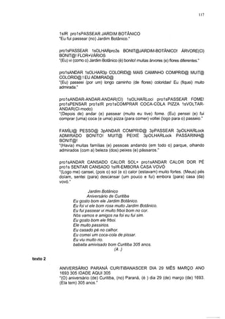 117



          1 sIR prolsPASSEAR JARDIM BOTÂNICO
          "Eu fui passear (no) Jardim Botânico."


          prolsPASSEAR 1sOLHARpro3s BONIT@JARDIM-BOTÂNICO! ÁRVORE(CI)
          BONIT@! FLOR+VÁRIOS
          "(Eu) vi (como o) Jardim Botânico (é) bonito! muitas árvores (e) flores diferentes."

          prolsANDAR 1sOLHAR3p COLORID@ MAIS CAMINHO COMPRID@ MUIT@
          COLORID@ ! EU ADMIRAD@
          "(Eu) passeei (por um) longo caminho (de flores) coloridas! Eu (fiquei) muito
          admirada."

          prolsANDAR-ANDAR-ANDAR(CI) "IsOLHARLoci prolsPASSEAR FOME!
          prolsPENSAR prolsIR prolsCOMPRAR COCA-COLA PIZZA IsVOLTAR-
          ANDAR(CI-modo)
          "(Depois de) andar (e) passear (muito eu tive) fome. (Eu) pensei (e) fui
          comprar (uma) coca (e uma) pizza (para comer) voltei (logo para o) passeio."


          FAMÍLI@ PESSO@ 3pANDAR COMPRID@ 3pPASSEAR 3pOLHARLock
          ADMIRADO BONITO! MUIT@ PEIXE 3pOLHARLock PASSARINH@
          BONIT@!
          "(Havia) muitas famílias (e) pessoas andando (em todo o) parque, olhando
          admirados (com a) beleza (dos) peixes (e) pássaros."

          prolsANDAR CANSADO CALOR SOL+ prolsANDAR CALOR DOR PÉ
          proís SENTAR CANSADO 1slR-EMBORA CASA VOVÓ
          "(Logo me) cansei, (pois o) sol (e o) calor (estavam) muito fortes. (Meus) pés
          doíam, sentei (para) descansar (um pouco e fui) embora (para) casa (da)
          vovó."

                           Jardim Botânico
                          Aniversário de Curitiba
                  Eu gosto bom ele Jardim Botânico.
                  Eu foi vi ele bom rosa muito Jardim Botânico.
                  Eu fui passear vi muito frboi bom no cor.
                  Nós vamos e amigos na foi eu fui sim.
                  Eu gosto bom ele frboi.
                  Ele muito passirios.
                  Eu casado pé no calhor.
                  Eu comei um coca-cola de pissar.
                  Eu viu muito rio.
                  babaita amivisado bom Curitiba 305 anos.
                                         (A.)

texto 2

          ANIVERSÁRIO PARANÁ CURITIBANASCER DIA 29 MÊS MARÇO ANO
          1693 305 IDADE AQUI 305
          "(O) aniversário (de) Curitiba, (no) Paraná, (é ) dia 29 (de) março (de) 1693.
          (Ela tem) 305 anos."
 