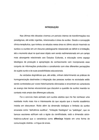 INTRODUÇÃO



      Nas últimas três décadas vivemos um período intenso de transformações nos

paradigmas, até então vigentes, relacionados à área da surdez. Desde a concepção

clínico-terapêutica, que norteou os estudos nessa área no último século inserindo os

surdos e a surdez em um discurso patologizante relacionado ao déficit e à limitação;

até o momento atual no qual esse objeto vem sendo redimensionado em um campo

mais abrangente relacionado aos Estudos Culturais, a educação como espaço

ideológico de produção e apropriação do conhecimento vem incorporando esse

conjunto de informações produzidas e constituindo com elas diferentes percepções

do sujeito surdo e de suas possibilidades educacionais.

      As verdades dogmáticas que, até então, vinham determinando as práticas de

homogeneização destinadas à integração das pessoas surdas na sociedade estão

sendo contestadas por vozes historicamente silenciadas e encontram-se vulneráveis

ao avanço das teorias educacionais que discutem a questão da surdez inserida no

contexto mais amplo das diferenças culturais.

      Foi o convívio mais acirrado com surdos adultos que me fez conhecer uma

realidade muito mais rica e interessante do que aquela que o mundo acadêmico

insistia em obscurecer. Muito além da dimensão biológica e limitada da surdez

encarada como "deficiência auditiva", "limitação fisiológica" ou "patologia", que os

bancos escolares edificam sob a égide da cientificidade, está a dimensão sócio-

histórico-cultural que a caracteriza como diferença forjada em uma forma de

comunicação distinta - a língua de sinais.
 
