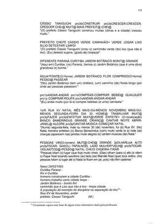 118




           CÁSSIO TANIGUCHI pro3sCONSTRUIR                pro3sCRESCER-CRESCER-
           CRESCER CHEI@ MUIT@-MAIS PREFEIT@ CHEI@
           "(O) prefeito Cássio Taniguchi construiu muitas (obras e a cidade) cresceu
           muito."

           PREFEITO CHEFE CÁSSIO VERDE CAMINHÃO+ VERDE JOGAR LIXO
           SUJO DETESTAR! LIMPO!
           "(O) prefeito Cássio Taniguchi (criou o) caminhão verde (do) lixo (que não é
           lixo). (Eu) detesto sujeira, (gosto de) limpeza!"

           DIFERENTE PARANÁ CURITIBA JARDIM BOTÂNICO BONIT@ GRANDE
           "(Aqui em) Curitiba, (no) Paraná, (temos o) Jardim Botânico (que é uma obra)
           grandiosa (e) bonita."

           ÁGUAAFONTE(CI-forma) JARDIM BOTÂNICO FLOR COMPRIDO(CI-forma)
           PESSO@ PASSEAR
           "(No) Jardim Botânico (tem um) chafariz, (um) caminho (de) flores longo (por
           onde as) pessoas passeiam."

           prolsANDAR-ANDAR prolsCOMPRAR-COMPRAR BEBID@ QUALQUER
           prol p COMPRAR ROUPA prolsANDAR-ANDAR-ANDAR
           "(Eu) andei muito (por lá e) comprei bebidas (e uma) camiseta."

           1 sIR RUA XV NATAL MÊS MAIS-OU-MENOS NOVEMBRO MAIS-OU-
           MENOS SEGUNDA-FEIRA DIA 30 HOME@ TRABALHAR MUIT@
           pro3pFAZER pro3pENFEITAR MUIT@VERDE ENFEITE+ (Cl-localização)
           BANCO BAMERINDUS GRANDE CRIANÇ@ CANTAR NOITE ABRIR-
           JANEL@ ALEGRE pro3pCANTAR-MÚSICA COMEÇAR NATAL
           "(Numa) segunda-feira, mais ou menos 30 (de) novembro, fui (à) Rua XV. (No)
           Natal, homens enfeitam (o) Banco Bamerindus (com) muito verde (e à) noite (as)
           crianças (aparecem nas) janelas muito alegres (e) cantam músicas (de) Natal."

           PESSOAS VIR(CI-número) MUIT@-CHEI@ GRANDE 3pOLHARLock ALTO
           pro3sTOCAR- SAX(CL) PAPAI-NOEL LADO MULHERAVELH@ pro3sTOCAR-
           VIOLINOTOD@-PESSO@ NATAL CHEIO CADEIRA-TIRAR
           "Pessoas lotam (o) lugar (que fica) muito cheio. (Elas) olham (para o) alto (e vêem
           o) Papai Noel tocando saxofone (ao) lado (da) Mamãe Noel (que) toca violino. (As)
           pessoas lotam (o lugar até o) Natal (e ficam em pé, pois) não têm cadeiras."

           Nasci 29/03/1693.
           Curitiba Paraná -
           flor é Curitiba
           homens construíram a cidade Curitiba -
           homens trabalho varre cidade limpa -
           Jardim Botânico - bonito flor
           caminhão que é Lixo que não é lixo - limpa cidade
           A população dá exemplo de disciplina na separação do lixo10 -
           Rua XV de Novembro, andar
           prefeito: Cassio Taniguchi         (M.)

10
     Certamente copiou esta frase de algum texto informativo dado pela professora.
 