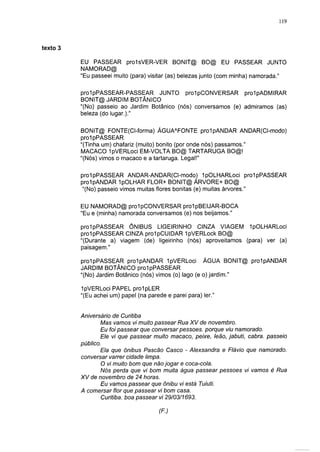 119




texto                                                                            5

        EU PASSEAR pro1sVER-VER BONIT@ BO@ EU PASSEAR JUNTO
        NAMORAD@
        "Eu passeei muito (para) visitar (as) belezas junto (com minha) namorada."

        prolpPASSEAR-PASSEAR JUNTO prolpCONVERSAR prolpADMIRAR
        BONIT@ JARDIM BOTÂNICO
        "(No) passeio ao Jardim Botânico (nós) conversamos (e) admiramos (as)
        beleza (do lugar.)."

        BONIT@ FONTE(CI-forma) ÁGUAAFONTE prolpANDAR ANDAR(CI-modo)
        prolpPASSEAR
        "(Tinha um) chafariz (muito) bonito (por onde nós) passamos."
        MACACO "IpVERLoci EM-VOLTA BO@ TARTARUGA BO@!
        "(Nós) vimos o macaco e a tartaruga. Legal!"

        prolpPASSEAR ANDAR-ANDAR(CI-modo) IpOLHARLoci prolpPASSEAR
        prolpANDAR IpOLHAR FLOR+ BONIT@ ÁRVORE+ BO@
        "(No) passeio vimos muitas flores bonitas (e) muitas árvores."

        EU NAMORAD@ prolpCONVERSAR pro1pBEIJAR-BOCA
        "Eu e (minha) namorada conversamos (e) nos beijamos."

        prolpPASSEAR ÔNIBUS LIGEIRINHO CINZA VIAGEM IpOLHARLoci
        prolpPASSEAR CINZA prolpCUIDAR IpVERLock BO@
        "(Durante a) viagem (de) ligeirinho (nós) aproveitamos (para) ver (a)
        paisagem."

        prolpPASSEAR prolpANDAR IpVERLoci ÁGUA BONIT@ prolpANDAR
        JARDIM BOTÂNICO prolpPASSEAR
        "(No) Jardim Botânico (nós) vimos (o) lago (e o) jardim."

        IpVERLoci PAPEL prolpLER
        "(Eu achei um) papel (na parede e parei para) 1er."


        Aniversário de Curitiba
               Mas vamos vi muito passear Rua XV de novembro.
               Eu foi passear que conversar pessoes. porque viu namorado.
               Ele vi que passear muito macaco, peixe, leão, jabuti, cabra, passeio
        público.
               Ela que ônibus Pascão Casco - Alexsandra e Flávio que namorado,
        conversar varrer cidade limpa.
               O vi muito bom que não jogar e coca-cola.
               Nós perda que vi bom muita água passear pessoes vi vamos é Rua
        XV de novembro de 24 horas.
               Eu vamos passear que ônibu vi está Tuiuti.
        A comersar flor que passear vi bom casa.
                Curitiba, boa passear vi 29/03/1693.

                                     (F.)
 