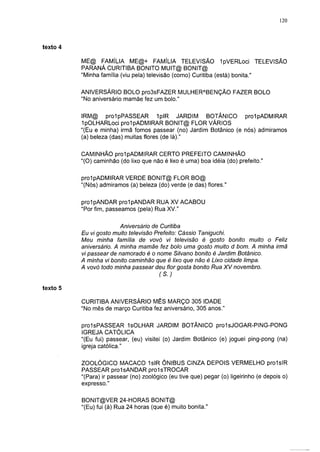 120




texto                                                                                    5

          ME@ FAMÍLIA ME@+ FAMÍLIA TELEVISÃO 1pVERLoc¡ TELEVISÃO
          PARANÁ CURITIBA BONITO MUIT@ BONIT@
          "Minha familia (viu pela) televisão (como) Curitiba (está) bonita."

          ANIVERSÁRIO BOLO pro3sFAZER MULHERABENÇÃO FAZER BOLO
          "No aniversario mamãe fez um bolo."

          IRM@ prolpPASSEAR 1plR JARDIM BOTÂNICO prolpADMIRAR
          IpOLHARLoci prolpADMIRAR BONIT@ FLOR VÁRIOS
          "(Eu e minha) irmã fomos passear (no) Jardim Botânico (e nós) admiramos
          (a) beleza (das) muitas flores (de lá)."

          CAMINHÃO prolpADMIRAR CERTO PREFEITO CAMINHÃO
          "(O) caminhão (do lixo que não é lixo é uma) boa idéia (do) prefeito."

          prolpADMIRAR VERDE BONIT@ FLOR BO@
          "(Nós) admiramos (a) beleza (do) verde (e das) flores."

          prolpANDAR prolpANDAR RUA XV ACABOU
          "Por fim, passeamos (pela) Rua XV."

                        Aniversário de Curitiba
          Eu vi gosto muito televisão Prefeito: Cássio Taniguchi.
          Meu minha família de vovó vi televisão é gosto bonito muito o Feliz
          aniversário. A minha mamãe fez bolo uma gosto muito d bom. A minha irmã
          vi passear de namorado é o nome Silvano bonito é Jardim Botânico.
          A minha vi bonito caminhão que é lixo que não é Lixo cidade limpa.
          A vovó todo minha passear deu flor gosta bonito Rua XV novembro.
                                       (S.)

texto 5

          CURITIBA ANIVERSÁRIO MÊS MARÇO 305 IDADE
          "No mês de março Curitiba fez aniversário, 305 anos."

          proIsPASSEAR 1 sOLHAR JARDIM BOTÂNICO pro1sJOGAR-PING-PONG
          IGREJA CATÓLICA
          "(Eu fui) passear, (eu) visitei (o) Jardim Botânico (e) joguei ping-pong (na)
          igreja católica."

          ZOOLÓGICO MACACO 1slR ÔNIBUS CINZA DEPOIS VERMELHO prolsIR
          PASSEAR prolsANDAR prolsTROCAR
          "(Para) ir passear (no) zoológico (eu tive que) pegar (o) ligeirinho (e depois o)
          expresso."

          BONIT@VER 24-HORAS BONIT@
          "(Eu) fui (à) Rua 24 horas (que é) muito bonita."
 