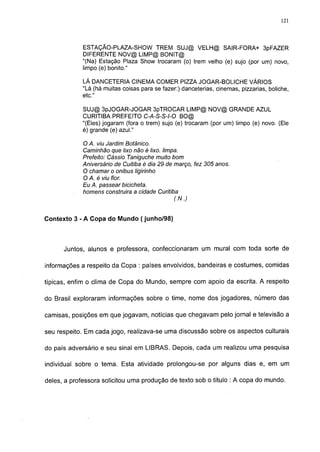121




             ESTAÇÃO-PLAZA-SHOW TREM SUJ@ VELH@ SAIR-FORA+ 3pFAZER
             DIFERENTE NOV@ LIMP@ BONIT@
             "(Na) Estação Plaza Show trocaram (o) trem velho (e) sujo (por um) novo,
             limpo (e) bonito."

             LÁ DANCETERIA CINEMA COMER PIZZA JOGAR-BOLICHE VÁRIOS
             "Lá (há muitas coisas para se fazer:) danceterias, cinemas, pizzarias, boliche,
             etc."

             SUJ@ 3pJOGAR-JOGAR 3pTROCAR LIMP@ NOV@ GRANDE AZUL
             CURITIBA PREFEITO C-A-S-S-l-0 BO@
             "(Eles) jogaram (fora o trem) sujo (e) trocaram (por um) limpo (e) novo. (Ele
             é) grande (e) azul."

            O A. viu Jardim Botânico.
            Caminhão que lixo não é lixo. limpa.
            Prefeito: Cássio Taniguche muito bom
            Aniversário de Cuitiba é dia 29 de março, fez 305 anos.
            O chamar o ônibus ligirinho
            O A. é viu flor.
            Eu A. passear bicicheta.
            homens construira a cidade Curitiba
                                              (N.)


Contexto 3 - A Copa do Mundo ( junho/98)



      Juntos, alunos e professora, confeccionaram um mural com toda sorte de

informações a respeito da Copa : países envolvidos, bandeiras e costumes, comidas

típicas, enfim o clima de Copa do Mundo, sempre com apoio da escrita. A respeito

do Brasil exploraram informações sobre o time, nome dos jogadores, número das

camisas, posições em que jogavam, notícias que chegavam pelo jornal e televisão a

seu respeito. Em cada jogo, realizava-se uma discussão sobre os aspectos culturais

do país adversário e seu sinal em LIBRAS. Depois, cada um realizou uma pesquisa

individual sobre o tema. Esta atividade prolongou-se por alguns dias e, em um

deles, a professora solicitou uma produção de texto sob o título : A copa do mundo.
 