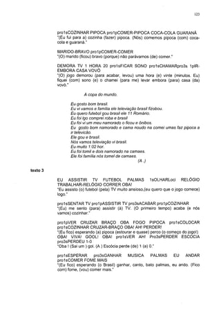 123




          prolsCOZINHAR PIPOCA prolpCOMER-PIPOCA COCA-COLA GUARANÁ
          "(Eu fui para a) cozinha (fazer) pipoca. (Nós) comemos pipoca (com) coca-
          cola e guaraná."

          MARIDO-BRAVO prolpCOMER-COMER
          "(O) marido (ficou) bravo (porque) não parávamos (de) comer."

          DEMORA TV 1 HORA 20 prolsFICAR SONO pro1sCHAMARpro3s 1plR-
          EMBORA CASA VOVÓ
          "(O) jogo demorou (para acabar, levou) uma hora (e) vinte (minutos. Eu)
          fiquei (com) sono (e) o chamei (para me) levar embora (para) casa (da)
          vovó."

                        A copa do mundo.

                 Eu gosto bom brasil.
                 Eu vi vamos e família ele televiação brasil fizobou.
                 Eu quero futebol gou brasil ele 11 Romário.
                 Eu foi Igo comprei roba e brasil
                 Eu foi vi um meu namorado o ficou e ônibos.
                 Eu gosto bom namorado e cama noudo na comei umas faz pipoca a
                 ir televicão.
                 Ele gou e brasil.
                 Nós vamos televiação vi brasil.
                 Eu muito 1:02 hor.
                 Eu foi tomil e dois namorado na camaes.
                 Ele foi família nós tomei de camaes.
                                                     (A.)

texto 3

          EU ASSISTIR TV FUTEBOL PALMAS IsOLHARLoci RELÓGIO
          TRABALHAR-RELÓGIO CORRER OBA!
          "Eu assisto (o) futebol (pela) TV muito ansioso,(eu quero que o jogo comece)
          logo."

          prolsSENTAR TV prolpASSISTIR TV pro3sACABAR prolpCOZINHAR
          "(Eu) me sento (para) assistir (à) TV. (O primeiro tempo) acaba (e nós
          vamos) cozinhar."

          prolpVER CRUZAR BRAÇO OBA FOGO PIPOCA prolsCOLOCAR
          prolsCOZINHAR CRUZAR-BRAÇO OBA! AH! PERDER!
          "(Eu fico) esperando (a) pipoca (estourar e quase) perco (o começo do jogo!)
          OBA! VIVA! GOOL! OBA! prolsVER AH! Pro3sPERDER ESCOCIA
          pro3sPERDEU 1-0
          "Oba ! (Sai um ) gol. (A ) Escócia perde (de) 1 (a) 0."

          prolsESPERAR       pro3sGANHAR       MUSICA      PALMAS      EU ANDAR
          prolsCOMER FOME MAIS
          "(Eu fico) esperando (o Brasil) ganhar, canto, bato palmas, eu ando. (Fico
          com) fome, (vou) comer mais."
 
