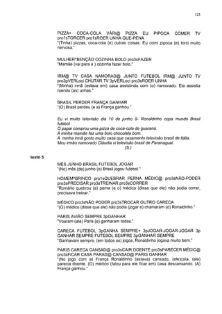 125




          PIZZA+ COCA-COLA VÁRI@ PIZZA EU PIPOCA COMER TV
          prolsTORCER proIsROER UNHA QUE-PENA
          "(Tinha) pizzas, coca-cola (e) outras coisas. Eu comi pipoca (e) torci muito
          nervosa."

          MULHERABENÇÃO COZINHA BOLO pro3sFAZER
          "Mamãe (vai para a ) cozinha fazer bolo."

          IRM@ TV CASA NAMORAD@ JUNTO FUTEBOL IRM@ JUNTO TV
          pro3pVERLoci CHUTAR TV 3pVERLoci pro3sROER UNHA
          "(Minha) irmã (estava em) casa assistindo com (o) namorado. Ela assistia
          roendo (as) unhas."

          BRASIL PERDER FRANÇA GANHAR
          "(O) Brasil perdeu (e a) França ganhou."

          Eu vi muito televisão dia 10 de junho 9- Ronaldinho copa mundo Brasil
          futebol
          O papai comprou uma pizza de coca-cola de guaraná.
          A minha mamãe faz uma bolo chocolate bom.
          A minha irmã gosto muito casa que casamento televisão brasil de Itália.
          Meu irmão namorado Cláudia vi televisão brasil de Paranaguai.
                                            (S.)

texto 5
          MÊS JUNHO BRASIL FUTEBOL JOGAR
          "(No) mês (de) junho (o) Brasil jogou futebol."

          HOMEMABRINCO prolsQUEBRAR PERNA MÉDIC@ pro3sNÃO-PODER
          pro3sPRECISAR pro3sTREINAR pro3sCORRER
          "Romário quebrou (a) perna (e o) médico (disse que ele) não podia correr,
          precisava treinar."

          MÉDICO pro3sNÃO PODER pro3sTROCAR OUTRO CARECA
          "(O) médico (disse que ele) não podia (jogar e) chamaram (o) Ronaldinho."

          PARIS AVIÃO SEMPRE 3pGANHAR
          "Voaram (até) Paris (e) ganharam todas."

          CARECA FUTEBOL 3pGANHA SEMPRE+ 3pJOGAR-JOGAR-JOGAR 3p
          GANHAR SEMPRE FUTEBOL SEMPRE 3pGANHAR SEMPRE
          "Ganhavam sempre, (em todos os) jogos, Ronaldinho jogava muito bem."

          PARIS CARECA CANSAD@ pro3sCAIR DOENTE pro3sPARECER MÉDIC@
          pro3sFiCAR CASA PARAD@ CANSAD@ PARIS GANHAR
          "(No jogo com a) França Ronaldinho (estava) cansado, (ele)caía, (ele)
          parecia doente. (O) médico (falou para ele ficar em) casa descansando. (A)
          França ganhou."
 