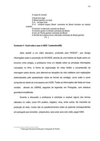 126




                       A copa do mundo
                      O bola tem jogo
                      O Brasil ganhar um bola.
                      O A . viu jogo bola.
                      O A . comprei pegou Brasil, camiseta do Brasil entrada viu futebol
               estadio.
                      O menino vi televisão camista do Brasil.
                      O menino gosto e entrada camiseta do Brasil.
                      O ano do Penta ganhar camiseta do Brasil.
                      A familia tem pipoca boca, televisão camiseta do Brasil ganhar.
                                     (N.)



Contexto 4 - Você sabe o que é AIDS ? (setembro/98)


       Após assistir a um vídeo educativo, produzido pela FENEIS11, que divulga

informações sobre a prevenção de HIV/AIDS, através de uma história de ficção sobre um

encontro entre amigos, a professora inicia um debate sobre as principais informações

veiculadas no filme. A forma de organização do vídeo facilita a compreensão da

mensagem pelos alunos, pois altemam-se situações da vida cotidiana com explicações

sistematizadas pelo apresentador sobre as formas de contágio, como evitar e como

comportar-se diante de uma pessoa com AIDS. Todas as informações são feitas em duas

versões : através da LIBfRAS, seguidas de legendas em Português, com estrutura

gramatical simplificada.

       Durante a discussão a professora é solicitada a explicar alguns dos termos

utilizados no vídeo, como HIV positivo, negativo, vírus, entre outros. No momento da

produção do texto, muitos são os questionamentos sobre as palavras correspondentes

em português aos conceitos : preservativo, sexo anal, sexo oral, ereto, pegar AIDS.




       " Federação Nacional de Educação e Integração de Surdos.
 