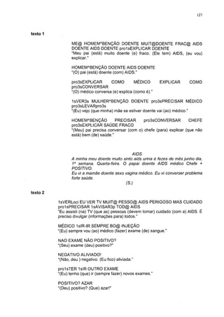 127




texto                                                                             5

                 ME@ HOMEMABENÇÃO DOENTE M U IT@ DO ENTE FRAC@ AIDS
                 DOENTE AIDS DOENTE prolsEXPLICAR DOENTE
                 "Meu pai (está) muito doente (e) fraco. (Ele tem) AIDS, (eu vou)
                 explicar."

                 HOMEMABENÇÃO DOENTE AIDS DOENTE
                 "(O) pai (está) doente (com) AIDS."

                 pro3sEXPLiCAR       COMO         MÉDICO       EXPLICAR      COMO
                 pro3sCONVERSAR
                 "(O) médico conversa (e) explica (como é)."

                 1sVER3s MULHERABENÇÃO DOENTE pro3sPRECISAR MÉDICO
                 pro3sLEVARpro3s
                 "(Eu) vejo (que minha) mãe se estiver doente vai (ao) médico."

                 HOMEMABENÇÃO           PRECISAR      pro3sCONVERSAR          CHEFE
                 pro3sEXPLICAR SAÚDE FRACO
                 "(Meu) pai precisa conversar (com o) chefe (para) explicar (que não
                 está) bem (de) saúde."



                                               AIDS
                 A minha meu doente muito sinto aids urina é fezes de mês junho dia,
                 1a semana. Quarta-feira. O papai doente AIDS médico Chefe +
                 POSITIVO.
                 Eu vi a mamãe doente sexo vagina médico. Eu vi converser problema
                 forte saúde.
                                            (S.)

texto 2

          IsVERLoci EU VER TV MUIT@ PESSO@ AIDS PERIGOSO MAS CUIDADO
          prolsPRECISAR 1 sAVISAR3p TOD@ AIDS
          "Eu assisti (na) TV (que as) pessoas (devem tomar) cuidado (com a) AIDS. É
          preciso divulgar (informações para) todos."

          MÉDICO IsIR-IR SEMPRE BO@ INJEÇÃO
          "(Eu) sempre vou (ao) médico (fazer) exame (de) sangue."

          NAO EXAME NÃO POSITIVO?
          "(Seu) exame (deu) positivo?"

          NEGATIVO ALIVIADO!
          "(Não, deu ) negativo. (Eu fico) aliviada."

          prolsTER 1 sIR OUTRO EXAME
          "(Eu) tenho (que) ir (sempre fazer) novos exames."

          POSITIVO? AZAR
          "(Deu) positivo? (Que) azar!"
 