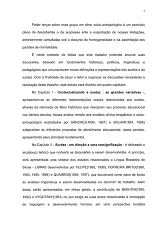 2




      Poder lançar sobre esse grupo um olhar sócio-antropológico          é um exercício

pleno de descobertas e de surpresas ante a explicitação de nossas limitações,

anteriormente camufladas sob o discurso da homogeneidade e da assimilação dos

padrões de normalidade.

      É neste contexto de idéias que este trabalho pretende ancorar suas

discussões,   baseado     em   fundamentos    históricos,    políticos,   lingüísticos   e

pedagógicos que circunscrevam novas definições e representações dos surdos e da

surdez. Com a finalidade de situar o leitor e organizar as discussões necessárias à

realização deste trabalho, este estudo está dividido em quatro capítulos.

      No Capítulo I - Contextualizando a surdez : as grandes narrativas -,

apresentam-se as diferentes representações sociais relacionadas aos surdos,

através da retomada de fatos históricos que marcaram seu processo educacional

nos últimos séculos. Nossa análise remete aos modelos clínico-terapéutico e sócio-

antropológico explicitados por SÁNCHEZ(1990,         1991) e SKLIAR(1997,           1998)

subjacentes às diferentes propostas de atendimento educacional, nesse período,

apresentando seus principais fundamentos.

      No Capítulo II - Surdez - em direção a uma ressignificação - é delineado o

arcabouço teórico que norteará as discussões a serem desenvolvidas. A princípio,

será apresentada uma síntese dos estudos relacionados a Língua Brasileira de

Sinais - LIBRAS desenvolvidos por FELIPE(1993, 1998), FERREIRA BRITO(1990,

1993, 1995, 1998) e QUADROS(1995, 1997), que funcionará como pano de fundo

às análises lingüísticas a serem desencadeadas no decorrer do trabalho. Além

desta, serão apresentadas, em linhas gerais, a contribuição de BAKHTIN(1990,

1992) e VYGOTSKY(1991) no que tange as suas teses relacionadas à concepção

de   linguagem   e   desenvolvimento    humano     em       uma   perspectiva    fundada
 