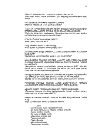 128




ERRADO ACONTECER? 1sPERGUNTAR1s COMO H-l-V?
"(Tem algo) errado. O que aconteceu? (Eu me) pergunto como (estou com)
AIDS?"

MAS 3sTER DENTRO MAS PESSOA CUIDADO
"(A) AIDS não (se) vê. (Tem que ter) cuidado."

IsEVITAR IsPRECISAR 1sPEGAR-PEGAR SANGUE IsCORTAR O-U DOR
BATER-CABEÇA-JUNTO SANGUE BOCA-BEIJAR-BOCA CUIDADO
"(Eu) evito pegar (em) machucados (dos outros,) ou me ferir com alguém,
(ou) beijar (na) boca (quando ela está) ferida."

PODER PÊNIS-BOCA VAGINA VÁRIOS?
"Pode (fazer) sexo oral, etc.?"

FEI@ NÃO-PODER AIDS PERIGOS@
"Não, (é) feio (e) perigoso. Pode (pegar) AIDS."

prolsPRECISAR BO@ CAMISINHA ANTES prolsCOMPRAR CAMISINHA
BO@ SEXO
"(Eu) compro camisinha antes, (para o) sexo (ser) melhor."

MAS CUIDADO GRÁVID@ DENTRO pro3pTER AIDS PROBLEMA BEBÊ
CUIDADO BO@ BEBÊ NÃO-BO@ PROBLEMA DOENTE POUC@ FUTURO
pro3sMORRER
"(As) grávidas (devem tomar) cuidado, (porque se) tiverem AIDS ( elas irão
passar para o ) bebê. (É) bom cuidar (da) saúde (do) bebê (para que no)
futuro (ele) não tenha problemas (e) morra."

MUIT@-pro3sEMAGRECER NADA VONTADE MUIT@-MAGR@ pro3sNÃO-
TER SANGUE pro3sNÃO-TER pro3sEMAGRECER pro3sMORRER
"(Senão ele vai) emagrecendo, perde (o) apetite, (fica) subnutrido e morre."

PERIGOS@ PORQUE MÉDIC@ ANTES pro3sPRECISAR REMÉDIO
pro3sPRECISAR SABER REMÉDIO pro3slR-IR TODO-DIA BO@

MELHOR CURAR POUC@ AIDS DIMINUIR FORTE SAÚDE AIDS
"(É) preciso (procurar o) médico freqüentemente, (tomar) remédio, (para a)
saúde melhorar (e) combater (a) AIDS."

DEPOIS REMÉDIO SEMPRE DIMINUIR ACABAR BO@ MELHOR CURAR
BO@
"Logo (a) medicação diminui (e a) saúde melhora."

               AIDS
       Eu vi televicão muito e passoa tem aids.
       Ele muito moite passoa nós uns corribus tem aids.
       Eu não corribus no aids.
       Ele muito tem bebê o aids.
       Nós amigos tem não aids.
       Passoa muito aids.
       Flávio não aids.
       Não muito aids sexo.
       Passa umato tem aids
 