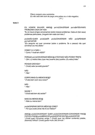 129




                     Flávio comprei uma camisinha.
                     Eu não aids täte bom de pega uma pebeu eu vi não-negativo.
                                                       (A.)

texto 3

          EU HOMEM MULHER AMIG@ prolsCONVERSAR pro1sBATER-PAPO
          PROBLEMA-CADA-UM VIDA
          "Eu (e meus) amigos conversamos (sobre nossos) problemas. Cada um (tem seus)
          problemas particulares, (ninguém tem nada com isso.)"

          pro3sNÃO-QUER pro3sQUER pro3sCONVERSAR NÃO pro3sPENSAR
          prolsAFASTAR
          "(Eu pergunto se) quer conversar (sobre o problema. Se a pessoa) não quer
          conversar (eu me) afasto."

          COMO? H-l-V NÃO +
          "- Como ? Você tem AIDS?"

          PORQUE prolsCONVERSAR MÉDIC@ ATESTADO NÃO-PODERTRISTE
          "- (Sim, o) médico falou (que meu) exame (deu) positivo. (Eu estou) triste."

          PENSAR GRÁVIDA?
          "- (Você) sabe (se está) gravida?"

          NÃO
          "- Não."

          CORPO MAIS-OU-MENOS BO@?
          "-(Tudo) bem (com seu) corpo?"

          NÃO
          "- Não."

          SAÚDE ?
          "-(Você está bem de) saúde?"

          MAIS-OU-MENOS BO@
          "- Mais ou menos bem."

          pro2sESPERAR DEPOIS MÉDIC@ COMO?
          "- Por que (você) ainda não foi ao médico?"

          AMIG@ pro2sCONVERSAR? QUER pro2sCONVERSAR-CONVERSAR PIAD@
          FOFOCA PIAD@ pro2sBRINCAR pro2sGOSTAR MUIT@ pro2sGOSTAR
          "-(Você quer) conversar amigo ? (Você) quer (se distrair contando) piadas,
          (fazendo) fofoca? (Você) gosta muito (de) brincar."
 