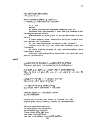 130




          NÃO ESQUECER-ESQUECER
          "- Não, deixa prá lá."

          PACIÊNCIA PROBLEMA SE@ DESCULPE
          "- Paciência, (o) problema (é) seu. Desculpe."

                 AIDS - HIV
                 Positivo
                 Eu mulher para esta como eu passear homem de todo e sex.
                  O homem muito que namoralos o como você que mulheres de seu
          passaer gosto estavam sex HIV.
                 Ela como muito você que gostos sex não gostas mulheres bom não
          um nada.
                 A mulher amigo você que comverais nós gostos seu homem a muito
          para comverías você que mais boa.
                 Eu como você converías deu jesus tomar curados sentes AIDS
                 A mulher você para que como muitos esta namorelas gostos não
          Positivo HIV.
                 Eu mulher vosê que namorelo não para mais cama homem muitos
          esta esquecer eu azar.
                  O homem muito gosto você que sexo mulheres de come mais todos
          para nós camisinha sexo.

texto 5

          proIsQUER SEXO CAMISINHA prolsCOLOCAR GOSTOS@
          "(Eu) quero fazer sexo, (mas com) camisinha (é mais) gostoso."

          ELA QUER prolsGOSTA proIsQUER VAGINA SEIO GOSTOS@
          "(Se) ela deixa (eu) gosto (de pegar em sua) vagina (e seu) seio. (É)
          gostoso."

          prolsEVITAR PERIGO H-l-V AIDS prolsEVITAR
          "(Eu) evito (a) AIDS, (porque é) perigoso."

          1slR MÉDICO MÉDIC@ EXAME LIMP@
          "(Eu) fui (ao) médico fazer exame (e estou) bem."

          proIsQUER prolsEVITAR LAMBER-VAGINA
          "(Eu) evito sexo oral."

          pro3s QUER 2sVER3s PERIGOSO prol sEVITAR SEXO ATRÁS
          "(Se ela) quiser (sexo), cuidado (é) perigoso. (Eu) evito sexo anal."

          Ele quere sexo camisinha gostoso
          Ela quere gosto comeu seio gostoso.
          Esvitar cuidado você HIV-AIDS.
          Eo voa médico NEGATIVO limpo
          você quere esvitar SEXO oral
          você quer esvitar cuidado esvitar SEXO BUCETA.
                                      (N.)
 