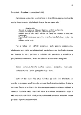 131




Contexto 6 - O cachorrinho (outubro/1998)


      A professora apresenta o seguinte texto de livro didático, apenas modificando

o nome da personagem principal pelo de uma das alunas da sala:


                       O cachorrinho
            Gabriela foi passear na chácara e lá ganhou um lindo cachorrinho.
            Ele estava muito sujo e tinha uma patinha machucada.
            Gabriela levou-o para casa; deu-lhe um banho de chuveiro e curou seu
            machucado.
            Depois, Gabriela deixou o cachorrinho no jardim, mas não fechou o portão e ele
            fugiu.
            Gabriela chorou muito.


      Faz     a   leitura   em   LIBRAS    explorando     cada     palavra   desconhecida,

relacionando-as, à parte, com pistas visuais que indiquem seu significado. Algumas

das palavras do texto permitem o trabalho com sinônimos e antônimos e

grau(diminutivo/aumentativo). A lista das palavras relacionadas é a seguinte:




      chácara - cachorro/cachorrinho- lindo/feio - sujo/limpo - pata/patinha - machucada -

      banho de chuveiro - Jardim - porta/portão- fugir - chorar.




      Cada um dos alunos faz leitura individual do texto com dificuldade em

entender os processos anafóricos, não compreendendo a referencialidade de alguns

pronomes. Depois, a professora faz algumas perguntas relacionadas ao conteúdo e

seqüência dos fatos e eles respondem todas as questões corretamente; apaga o

texto do quadro, mas deixa a relação de palavras desconhecidas exposta e solicita

que eles o reproduzam de memória.
 