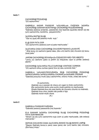 132




texto                                                                                 5

          CACHORR@APEQUEN@
          "(O) cachorrinho"

          GABRIELA ANDAR PASSEAR IsOLHARLock FAZENDA 3sDAR3s
          CACHORR@ GANHAR BONITINH@ CACHORR@ PEQUENININH@
          "Gabriela (estava) andando, passeando (na) fazenda (quando) deram (a) ela
          (um) cachorrinho, bonitinho, pequenininho."

          3sVER3s MUIT@ SUJ@
          " Ela viu (que) ele (estava) muito sujo."

          EL@ DOR PATA DOR
          "(O) cachorrinho (estava) (com a) pata machucada."

          3sLEVAR3s CASA CACHORR@ CHUVEIROABANHO LAVAR-PÉ
          " (Ela) levou (o) cachorro (para) casa, (deu um) banho (de) chuveiro (e) lavou
          (sua) pata."

          JARDIM CACHORR@ DEIXARpro3s ESQUECER NÃO-TER ABERTO
          "Levou (o) cachorro (para o) jardim (e) esqueceu (que o) portão (estava)
          aberto."

          CACHORR@ 3sOLHAR3s FELIZ CURIOS@ VONTADE CORRER
          "(O) cachorro olhou curioso (para) fora (e) saiu correndo feliz."

          GABRIELA 1sOLHAR-PROCURAR3s SE@ CACHORR@ PEQUEN@
          3sPROCURAR3s 3sPROCURAR3s CHORAR pro3sSUMIR CHORAR
          "Gabriela procurou muito (seu) cachorrinho, chorou muito, (mas) ele sumiu."


                        O cachorrinho.
                 Gabriela vou e passiar de checa um cagei no lindo cachorrinho.
                 Ele cachorrinho tenho uma sucho muito patinha no machucada.
                 Dinata Gabriela livou de casa banho de chuveiro chumio no mabrado.
                 Gabriela livou chou Jardim não portão ir fujo.
                 Gabriela morar muito chora.
                                       (A.)


texto 2

          GABRIELA PASSEAR FAZENDA
          "Gabriela (estava) passeando (na) fazenda."

          ELA GANHAR 3sDAR3s CACHORR@ SUJ@ CACHORR@ PEQUEN@
          PATA DOR MANCAR
          "Deram (a) ela (um) cachorrinho sujo (com a) pata machucada, (ele estava)
          mancando."

          DEPOIS CHUVEIRO CASA 3sLEVAR3s BANHO SUJ@ BANHO LIMP@
          "Depois Gabriela levou(-o para) casa (para) dar (um) banho (de) chuveiro.
          (Ele ficou) limpo."
 