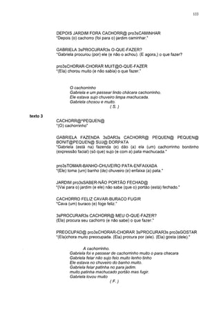 133




          DEPOIS JARDIM FORA CACHORR@ pro3sCAMINHAR
          "Depois (o) cachorro (foi para o) jardim caminhar."

          GABRIELA 3sPROCURAR3s O-QUE-FAZER?
          "Gabriela procurou (por) ele (e não o achou). (E agora,) o que fazer?

          pro3sCHORAR-CHORAR MUIT@0-QUE-FAZER
          "(Ela) chorou muito (e não sabia) o que fazer."


                 O cachorrinho
                 Gabriela e um passear lindo chácara cachorrinho.
                 Ele estava sujo chuveiro limpa machucada.
                 Gabriela chosou e muito.
                                      (S.)

texto 3
          CACHORR@APEQUEN@
          "(O) cachorrinho"

          GABRIELA FAZENDA 3sDAR3s CACHORR@ PEQUEN@ PEQUEN@
          BONIT@PEQUEN@ SUJ@ DORPATA
          "Gabriela (está na) fazenda (e) dão (a) ela (um) cachorrinho bonitinho
          (expressão facial) (só que) sujo (e com a) pata machucada."


          pro3sTOMAR-BANHO-CHUVEIRO PATA-ENFAIXADA
          "(Ele) toma (um) banho (de) chuveiro (e) enfaixa (a) pata."

          JARDIM pro3sSABER-NÃO PORTÃO FECHAD@
          "(Vai para o) jardim (e ele) não sabe (que o) portão (está) fechado."

          CACHORRO FELIZ CAVAR-BURACO FUGIR
          "Cava (um) buraco (e) foge feliz."

          3sPROCURAR3s CACHORR@ MEU O-QUE-FAZER?
          (Ela) procura seu cachorro (e não sabe) o que fazer."

          PREOCUPAD@ pro3sCHORAR-CHORAR 3sPROCURAR3s pro3sGOSTAR
          "(Ela)chora muito preocupada. (Ela) procura por (ele). (Ela) gosta (dele)."

                        A cachorrinho.
                 Gabriela foi e passear de cachorrinho muito o para chacara
                 Gabriela felar não sujo feio muito lenho tinho
                 Ele estava no chuveiro do banho muito.
                 Gabriela felar patinha no para jadim.
                 muito patinha machucado portão mas fugir.
                 Gabriela lovou muito
                                       (F.)
 