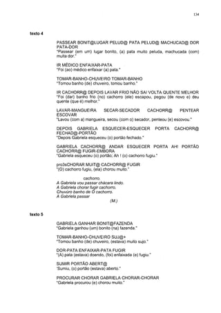 134




texto                                                                             5

          PASSEAR BONIT@LUGAR PELUD@ PATA PELUD@ MACHUCAD@ DOR
          PATA-DOR
          "Passear (em um) lugar bonito, (a) pata muito peluda, machucada (com)
          muita dor."

          IR MÉDICO ENFAIXAR-PATA
          "Foi (ao) médico enfaixar (a) pata."

          TOMAR-BANHO-CHUVEIRO TOMAR-BANHO
          "Tomou banho (de) chuveiro, tomou banho."

          IR CACHORR@ DEPOIS LAVAR FRIO NÃO SAI VOLTA QUENTE MELHOR
          "Foi (dar) banho frio (no) cachorro (ele) escapou, pegou (de novo e) deu
          quente (que é) melhor."

          LAVAR-MANGUEIRA         SECAR-SECADOR         CACHORR@          PENTEAR
          ESCOVAR
          "Lavou (com a) mangueira, secou (com o) secador, penteou (e) escovou."

          DEPOIS GABRIELA ESQUECER-ESQUECER                        PORTA   CACHORR@
          FECHAD@-PORTÃO
          "Depois Gabriela esqueceu (o) portão fechado."

          GABRIELA CACHORR@ ANDAR ESQUECER PORTA AH! PORTÃO
          CACHORR@ FUGIR-EMBORA
          "Gabriela esqueceu (o) portão; Ah ! (o) cachorro fugiu."

          pro3sCHORAR MUIT@ CACHORR@ FUGIR
          "(O) cachorro fugiu, (ela) chorou muito."

                       cachorro.
          A Gabriela vou passar chácara lindo.
          A Gabriela chorar fugir cachorro.
          Chuvúro banho de O cachorro.
          A Gabriela passar
                                      (M.)


texto 5

          GABRIELA GANHAR BONIT@FAZENDA
          "Gabriela ganhou (um) bonito (na) fazenda."

          TOMAR-BANHO-CHUVEIRO SUJ@+
          "Tomou banho (de) chuveiro, (estava) muito sujo."

          DOR-PATA ENFAIXAR-PATA FUGIR
          "(A) pata (estava) doendo, (foi) enfaixada (e) fugiu."

          SUMIR PORTÃO ABERT@
          'Sumiu, (o) portão (estava) aberto."

          PROCURAR CHORAR GABRIELA CHORAR-CHORAR
          "Gabriela procurou (e) chorou muito."
 