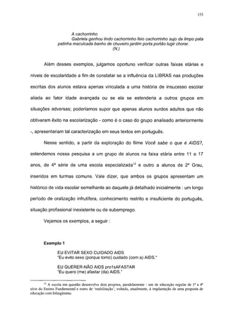 135




                        A cachorrinho
                        Gabriela genhou lindo cachorrinho feio cachorrinho sujo da limpo pata
                 patinha maculcada banho de chuveiro jardim porta portão lugir chorar.
                                            (N.)


        Além desses exemplos, julgamos oportuno verificar outras faixas etárias e

níveis de escolaridade a fim de constatar se a influência da LIBRAS nas produções

escritas dos alunos estava apenas vinculada a uma história de insucesso escolar

aliada ao fator idade avançada ou se ela se estenderia a outros grupos em

situações adversas; poderíamos supor que apenas alunos surdos adultos que não

obtiveram êxito na escolarização - como é o caso do grupo analisado anteriormente

-, apresentariam tal caracterização em seus textos em português.

        Nesse sentido, a partir da exploração do filme Você sabe o que é AIDS?,

estendemos nossa pesquisa a um grupo de alunos na faixa etária entre 11 e 17

anos, de 4 a série de uma escola especializada12 e outro a alunos de 2o Grau,

inseridos em turmas comuns. Vale dizer, que ambos os grupos apresentam um

histórico de vida escolar semelhante ao daquele já detalhado inicialmente : um longo

período de oralização infrutífera, conhecimento restrito e insuficiente do português,

situação profissional inexistente ou de subemprego.

        Vejamos os exemplos, a seguir :




        Exemplo 1

                 EU EVITAR SEXO CUIDADO AIDS
                 "Eu evito sexo (porque tomo) cuidado (com a) AIDS."

                 EU QUERER-NÃO AIDS prolsAFASTAR
                 "Eu quero (me) afastar (da) AIDS."

        12
           A escola em questão desenvolve dois projetos, paralelamente : um de educação regular de Ia a 4a
série do Ensino Fundamental e outro de 'reabilitação', voltado, atualmente, à implantação de uma proposta de
educação com bilingüismo.
 