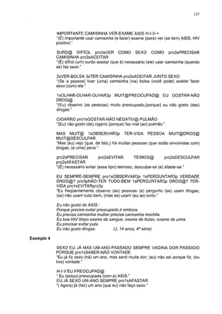 137




            IMPORTANTE CAMISINHA VER-EXAME AIDS H-I-V-+
            "(É) importante usar camisinha (e fazer) exame (para) ver (se tem) AIDS, HIV
            positivo."

            SURD@ DIFÍCIL pro3sVER COMO SEXO COMO pro3sPRECISAR
            CAMISINHA pro3sACEITAR
            "(É) difícil (um) surdo aceitar (que é) necessário (ele) usar camisinha (quando
            se) faz sexo."

            2sVER-BOLSA 3sTER CAMISINHA pro2sACEITAR JUNTO SEXO
            "(Se a pessoa) tiver (uma) camisinha (na) bolsa (você pode) aceitar fazer
            sexo (com) ela."

            1 sOLHAR-OLHAR-OLHAR3p MUIT@PREOCUPAD@ EU GOSTAR-NÃO
            DROG@
            "(Eu) observo (as pessoas) muito preocupado,(porque) eu não gosto (das)
            drogas."

            CIGARRO prolsGOSTAR-NÃO NEGATIV@ PULMÃO
            "(Eu) não gosto (de) cigarro (porque) faz mal (ao) pulmão."

            MAS MUIT@ 1sOBSERVAR3p TER-VIDA PESSOA MUIT@DROG@
            MUIT@DESCULPAR
            "Mas (eu) vejo (que, de fato,) há muitas pessoas (que estão envolvidas com)
            drogas, (é uma) pena."

            pro2sPRECISAR           pro2sEVITAR        TEIMOS@          pro2sDESCULPAR
            pro2sAFASTAR
            "(É) necessário evitar (esse tipo) teimoso, desculpe-se (e) afaste-se."

            EU SEMPRE-SEMPRE pro1sOBSERVAR3p 1 sPERGUNTAR3p VERDADE
            DROG@? pro3pNÃO-TER TUDO-BEM 1sPERGUNTAR3p DROG@? TER-
            VIDA prol sEVITARpro3p
            "Eu freqüentemente observo (as) pessoas (e) pergunto (se) usam drogas;
            (se) não usam tudo bem, (mas se) usam (eu as) evito."

            Eu não gosto de AIDS :
            Porque precisa evitar preocupado ir embora.
            Eu precisa camisinha mulher precisa camisinha mochila.
            Eu boa HIV limpo exame de sangue, exame de fezes, exame de urina.
            Eu precisar evitar puta.
            Eu não gosto drogas.         (J, 14 anos, 4a série)

Exemplo 4

            SEXO EU JÁ MAS UM-ANO-PASSADO SEMPRE VAGINA DOR PASSADO
            PORQUE prol sSABER-NÃO VONTADE
            "Eu já fiz sexo (há) um ano, mas senti muita dor; (eu) não sei porque fiz, (eu
            tive) vontade."

            H-l-V EU PREOCUPAD@
            " Eu (estou) preocupada (com a) AIDS."
            EU JÁ SEXO UM-ANO SEMPRE prolsAFASTAR
            "( Agora) já (faz) um ano (que eu) não faço sexo."
 