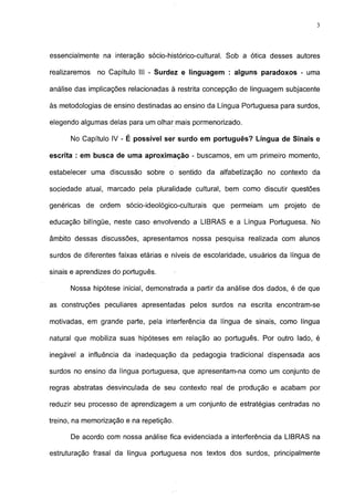 3




essencialmente na interação sócio-histórico-cultural. Sob a ótica desses autores

realizaremos   no Capítulo III - Surdez e linguagem : alguns paradoxos - uma

análise das implicações relacionadas à restrita concepção de linguagem subjacente

às metodologias de ensino destinadas ao ensino da Língua Portuguesa para surdos,

elegendo algumas delas para um olhar mais pormenorizado.

      No Capítulo IV - É possível ser surdo em português? Língua de Sinais e

escrita : em busca de uma aproximação - buscamos, em um primeiro momento,

estabelecer uma discussão sobre o sentido da alfabetização no contexto da

sociedade atual, marcado pela pluralidade cultural, bem como discutir questões

genéricas de ordem sócio-ideológico-culturais     que permeiam um projeto de

educação bilíngüe, neste caso envolvendo a LIBRAS e a Língua Portuguesa. No

âmbito dessas discussões, apresentamos nossa pesquisa realizada com alunos

surdos de diferentes faixas etárias e níveis de escolaridade, usuários da língua de

sinais e aprendizes do português.

      Nossa hipótese inicial, demonstrada a partir da análise dos dados, é de que

as construções peculiares apresentadas pelos surdos na escrita encontram-se

motivadas, em grande parte, pela interferência da língua de sinais, como língua

natural que mobiliza suas hipóteses em relação ao português. Por outro lado, é

inegável a influência da inadequação da pedagogia tradicional dispensada aos

surdos no ensino da língua portuguesa, que apresentam-na como um conjunto de

regras abstratas desvinculada de seu contexto real de produção e acabam por

reduzir seu processo de aprendizagem a um conjunto de estratégias centradas no

treino, na memorização e na repetição.

      De acordo com nossa análise fica evidenciada a interferência da LIBRAS na

estruturação frasal da língua portuguesa nos textos dos surdos, principalmente
 