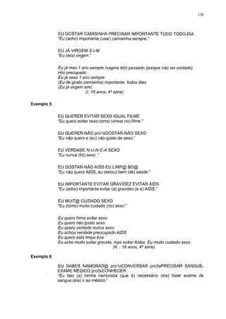 138




            EU GOSTAR CAMISINHA PRECISAR IMPORTANTE TUDO TODO-DIA
            "Eu (acho) importante (usar) camisinha sempre."

            EU JÁ VIRGEM S-l-M
            "Eu (era) virgem."

            Eu já mas 1 ano sempre (vagina dór) passado (porque não sei vontade)
            Hivi precupado
            Eu já sexo 1 ano sempre.
            (Eu de gosto camisinha) importante, todos dias
            (Eu já virgem sim)
                          (I. 16 anos, 4a série)

Exemplo 5


            EU QUERER EVITAR SEXO IGUAL FILME
            "Eu quero evitar sexo como (vimos no) filme."

            EU QUERER-NÃO pro1sGOSTAR-NÃO SEXO
            "Eu não quero e (eu) não gosto de sexo."

            EU VERDADE N-U-N-C-A SEXO
            "Eu nunca (fiz) sexo ."

            EU GOSTAR-NÃO AIDS EU LIMP@ BO@
            "Eu não quero AIDS, eu (estou) bem (de) saúde."

            EU IMPORTANTE EVITAR GRAVIDEZ EVITAR AIDS
            "Eu (acho) importante evitar (a) gravidez (e a) AIDS."

            EU MUIT@ CUIDADO SEXO
            "Eu (tomo) muito cuidado (no) sexo."

            Eu quero frime evitar sexo
            Eu quero não gosto sexo
            Eu quero verdade nunca sexo
            Eu achou verdade preocupado AIDS
            Eu quero esta limpa boa
            Eu acho muito evitar gravida, mas evitar Aidas. Eu muito cuidado sexo.
                                         (K. , 16 anos, 4a série)

Exemplo 6

            EU SABER NAMORAD@ prolsCONVERSAR pro3sPRECISAR SANGUE-
            EXAME MÉDICO pro3sCONHECER
            "Eu falo (a) minha namorada (que é) necessário (ela) fazer exame de
            sangue,(ela) ir ao médico."
 