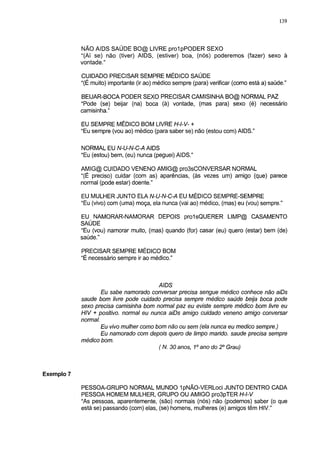 139




            NÃO AIDS SAÚDE BO@ LIVRE prolpPODER SEXO
            "(Aí se) não (tiver) AIDS, (estiver) boa, (nós) poderemos (fazer) sexo à
            vontade."

            CUIDADO PRECISAR SEMPRE MÉDICO SAÚDE
            "(É muito) importante (ir ao) médico sempre (para) verificar (como está a) saúde."

            BEIJAR-BOCA PODER SEXO PRECISAR CAMISINHA BO@ NORMAL PAZ
            "Pode (se) beijar (na) boca (à) vontade, (mas para) sexo (é) necessário
            camisinha."

            EU SEMPRE MÉDICO BOM LIVRE H-l-V- +
            "Eu sempre (vou ao) médico (para saber se) não (estou com) AIDS."

            NORMAL EU N-U-N-C-A AIDS
            "Eu (estou) bem, (eu) nunca (peguei) AIDS."

            AMIG@ CUIDADO VENENO AMIG@ pro3sCONVERSAR NORMAL
            "(É preciso) cuidar (com as) aparências, (às vezes um) amigo (que) parece
            normal (pode estar) doente."

            EU MULHER JUNTO ELA N-U-N-C-A EU MÉDICO SEMPRE-SEMPRE
            "Eu (vivo) com (uma) moça, ela nunca (vai ao) médico, (mas) eu (vou) sempre."

            EU NAMORAR-NAMORAR DEPOIS prolsQUERER LIMP@ CASAMENTO
            SAÚDE
            "Eu (vou) namorar muito, (mas) quando (for) casar (eu) quero (estar) bem (de)
            saúde."

            PRECISAR SEMPRE MÉDICO BOM
            "É necessário sempre ir ao médico."



                                        AIDS
                   Eu sabe namorado conversar precisa sengue médico conhece não aiDs
            saúde bom livre pode cuidado precisa sempre médico saúde beija boca pode
            sexo precisa camisinha bom normal paz eu eviste sempre médico bom livre eu
            HIV + positivo, normal eu nunca aiDs amigo cuidado veneno amigo conversar
            normal.
                   Eu vivo mulher como bom não ou sem (ela nunca eu medico sempre.)
                   Eu namorado com depois quero de limpo mando, saúde precisa sempre
            médico bom.
                                        ( N. 30 anos, 1° ano do 2o Grau)



Exemplo 7

            PESSOA-GRUPO NORMAL MUNDO 1 pNÃO-VERLoci JUNTO DENTRO CADA
            PESSOA HOMEM MULHER, GRUPO OU AMIGO pro3pTER H-l-V
            "As pessoas, aparentemente, (são) normais (nós) não (podemos) saber (o que
            está se) passando (com) elas, (se) homens, mulheres (e) amigos têm HIV."
 