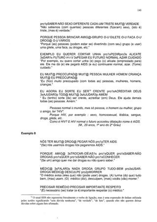 140




                 prol pSABER-NÃO SEXO DIFERENTE CADA-UM TRISTE MUIT@ VERDADE
                 "Não sabemos (com quantas) pessoas diferentes (fizeram) sexo, (isto é)
                 triste, (mas é) verdade."

                 PORQUE PESSOA BRINCAR AMIG@-GRUPO O-U GILETE O-U FACA O-U
                 DROG@ O-U VÁRIOS
                 "Porque (as) pessoas (podem estar se) divertindo (com seu) grupo (e usar)
                 uma gilete, uma faca, ou drogas, etc."

                 EXEMPLO EU QUERER CORTAR UNHA pro1sPEDIRpro3s ALICATE
                 3sDAR1s FUTURO H-l-V 3sPEGAR EU FUTURO NORMAL AZAR CUIDADO
                 "Por exemplo, eu quero cortar unha (e) peço (o) alicate (emprestado para)
                 ele. Ele me dá (e) ele pegará AIDS (e eu) continuarei normal, azar. (Tome)
                 cuidado."

                 EU MUIT@ PREOCUPAD@ MUIT@ PESSOA MULHER HOMEM CRIANÇA
                 MUIT@ EU PREOCUPAD@
                 "Eu (fico) muito preocupado (com todas as) pessoas, mulheres, homens,
                 crianças."

                 EU AGORA EU SORTE EU SER13 CRENTE prolsACREDITAR DEUS
                 3sAJUDAR3p TOD@ MUIT@ 3sAJUDAR3p AMEM
                 " Eu (tenho) sorte (de) ser crente, acreditar (em) Deus. Ele ajuda demais
                 todas (as) pessoas. Amém."

                        Pessoas normal o mundo, mas só pessoa, o homem ou mulher, grupo
                 o amigo, ter "HIV".
                        Porque HIV, por exemplo : sexo, homossexual, lésbica, sangue,
                 droga, gilete, etc.
                        Como é HIV? E HIV normal o futuro acoceteu dilatação nome é AIDS.
                                           (M., 29 anos, 1o ano do 2o Grau)

Exemplo 8


                 NÓS TER MUIT@ DROG@ PEGAR NÓS prolpTER AIDS
                 "(Se) nós usarmos drogas nós pegaremos AIDS."

                 PORQUE AMIG@ 3sTROCAR-IDÉIAS1s proIsQUER pro1sSABER-NÃO
                 DROGAS proIsQUER pro1sSABER-NÃO pralsCONHECER
                 "(Se um) amigo quer me dar drogas eu não quero saber."

                 MÉDIC@ 3sFALAR3s NADA DROGA GRUPO TUDO-BEM pro3sUSAR-
                 DROGA MÉDIC@ DESCULPE pro2pMORRER
                 "O médico avisa (eles que) não (pode usar) drogas. (A) turma (diz que) tudo
                 bem, (mas) usam. (O) médico (diz), desculpem, (mas) vocês (vão) morrer."

                 PRECISAR REMÉDIO PRECISAR IMPORTANTE RESPEITO
                 "(É) necessário (se) tratar (e é) importante respeitar (o) médico."
        13
           O sinal SER não representa literalmente o verbo de ligação, mas é uma expressão de ênfase utilizada
pelos surdos significando "sem dúvida nenhuma", "de verdade", "de fato", quando eles não querem deixar
dúvidas sobre algum fato afirmado.
 