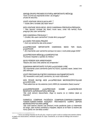141




                  AMIG@-GRUPO PROIBIDO EVITAR3p IMPORTANTE MÉDIC@
                  "Com a turma (é) importante evitar ( as drogas)."
                  (muda de assunto)

                 VOCÊ VONTADE SEXO EJACULAR? 14
                 "- Vocês (têm) vontade (de) fazer sexo?"

                 NÓS VONTADE SEXO-SEXO- SEXO CAMISINHA PREGUIÇA-PREGUIÇA
                 "- Nós (temos) vontade (de fazer) muito sexo, (mas nós temos) muita
                 preguiça (de) usar camisinha."

                  NÃO CAMISINHA PREGUIÇA ?
                  "- (Vocês) não usam camisinha? (Vocês têm) preguiça?"

                  prol aNÃO-TER-NADA-PRAZER
                  "- Com (a) camisinha não sinto prazer."

                  pro2sPRECISAR IMPORTANTE CAMISINHA SEXO TER IGUAL
                  pro2sPEGAR
                  "- (É) importante usar camisinha (porque no) sexo ( você pode) pegar AIDS."

                 pro2sPRECISAR MÉDIC@ pro2sRESPEITAR
                 "É preciso respeitar a opinião do médico."

                 SEXO PERDER SER ARREPENDER
                 "Depois (do) sexo (não adianta se) arrepender."

                 CAMISINHA IMPORTANTE FUTURO pro2sCASAR LIVRE
                 "(É) importante (usar) camisinha (para no) futuro, (quando) casar, (estar) livre
                 (de) doenças."

                 VOCÊ PRECISAR MUIT@TER CAMISINHA MUIT@IMPORTANTE
                 "(É) necessário você (usar) camisinha, (é) muito importante."

                 NÓS PEGAR MUIT@ AIDS prolpPRECISAR MICROSCÓPIOAOLHAR
                 prol pTER AIDS
                 "Para sabermos se nós estamos (com) AIDS (é) necessário (fazer) exame."

                 pro2sARREPENDER        pro2sPRECISAR       EXAME     pro3sESCREVER
                 RESPOSTA 2sPERGUNTAR3s MÉDIC@
                 "(Se você estiver) desconfiado, (faça o) exame (e o) médico (dará a)
                 resposta."

                 FARMÁCIA COMPRAR PACIÊNCIA COMPRAR-COMPRAR-COMPRAR
                 TOMAR-TOMAR-TOMAR INJEÇÃO+ TRATAMENTO CORPO DEPOIS
                 MICROSCÓPIOAOLHAR LIMP@
                 "(Se você estiver) doente (vai precisar) muita paciência (pois o) tratamento
                 (é) longo, (são muitos) remédios e injeções; depois (é só fazer o) exame (de
                 novo) (para) ver (se está) curado."

         14
           Inicia um diálogo fazendo uso do role-play, recurso no qual o surdo ao realizar uma narrativa alterna
os papéis dos enuncíadores, mudando a posição do corpo. Geralmente, ao se tratar de diálogo este recurso é
utilizado.
 