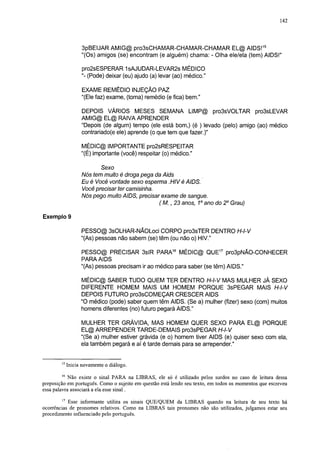 142




                   3pBEIJAR AMIG@ pro3sCHAMAR-CHAMAR-CHAMAR EL@ AIDS!15
                   "(Os) amigos (se) encontram (e alguém) chama: - Olha ele/ela (tem) AIDS!"

                   pro2sESPERAR 1sAJUDAR-LEVAR2s MÉDICO
                   "- (Pode) deixar (eu) ajudo (a) levar (ao) médico."

                   EXAME REMÉDIO INJEÇÃO PAZ
                   "(Ele faz) exame, (toma) remédio (e fica) bem."

                   DEPOIS VÁRIOS MESES SEMANA LIMP@ pro3sVOLTAR pro3sLEVAR
                   AMIG@ EL@ RAIVA APRENDER
                   "Depois (de algum) tempo (ele está bom,) (é ) levado (pelo) amigo (ao) médico
                   contrariado(e ele) aprende (o que tem que fazer.)"

                   MÉDIC@ IMPORTANTE pro2sRESPEITAR
                   "(É) importante (você) respeitar (o) médico."

                         Sexo
                   Nós tem muito é droga pega da Aids
                   Eu é Você vontade sexo esperma .HIV é AIDS.
                   Você precisar ter camisinha.
                   Nós pego muito AIDS, precisar exame de sangue.
                                                (M. ,23 anos, 1o ano do 2o Grau)

Exemplo 9

                   PESSO@ 3sOLHAR-NÃOLoci CORPO pro3sTER DENTRO H-l-V
                   "(As) pessoas não sabem (se) têm (ou não o) HIV."

                   PESSO@ PRECISAR 3slR PARA16 MÉDIC@ QUE17 pro3pNÃO-CONHECER
                   PARA AIDS
                   "(As) pessoas precisam ir ao médico para saber (se têm) AIDS."

                   MÉDIC@ SABER TUDO QUEM TER DENTRO H-l-V MAS MULHER JÁ SEXO
                   DIFERENTE HOMEM MAIS UM HOMEM PORQUE 3sPEGAR MAIS H-l-V
                   DEPOIS FUTURO pro3sCOMEÇAR CRESCER AIDS
                   "O médico (pode) saber quem têm AIDS. (Se a) mulher (fizer) sexo (com) muitos
                   homens diferentes (no) futuro pegará AIDS."

                   MULHER TER GRÁVIDA, MAS HOMEM QUER SEXO PARA EL@ PORQUE
                   EL@ ARREPENDER TARDE-DEMAIS pro3sPEGAR H-l-V
                   "(Se a) mulher estiver grávida (e o) homem tiver AIDS (e) quiser sexo com ela,
                   ela também pegará e aí é tarde demais para se arrepender."

        15
             Inicia novamente o diálogo.
        16
            Não existe o sinal PARA na LIBRAS, ele só é utilizado pelos surdos no caso de leitura dessa
preposição em português. Como o sujeito em questão está lendo seu texto, em todos os momentos que escreveu
essa palavra associará a ela esse sinal.
        17
           Esse informante utiliza os sinais QUE/QUEM da LIBRAS quando na leitura de seu texto há
ocorrências de pronomes relativos. Como na LIBRAS tais pronomes não são utilizados, julgamos estar seu
procedimento influenciado pelo português.
 