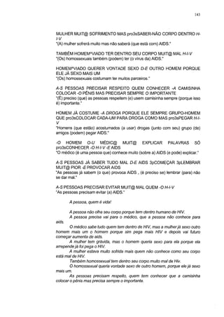 143




MULHER MUIT@ SOFRIMENTO MAS pro3sSABER-NÃO CORPO DENTRO H-
l-V
"(A) mulher sofrerá muito mas não saberá (que está com) AIDS."

TAMBÉM HOMEMAVIADO TER DENTRO SEU CORPO MUIT@ MAL H-l-V
"(Os) homossexuais também (podem) ter (o vírus da) AIDS."

HOMEMAVIADO QUERER VONTADE SEXO D-E OUTRO HOMEM PORQUE
ELE JÁ SEXO MAIS UM
"(Os) homossexuais costumam ter muitos parceiros."

AS PESSOAS PRECISAR RESPEITO QUEM CONHECER -A CAMISINHA
COLOCAR -O PÊNIS MAS PRECISAR SEMPRE O IMPORTANTE
"(É) preciso (que) as pessoas respeitem (e) usem camisinha sempre (porque isso
é) importante."

HOMEM JÁ COSTUME -A DROGA PORQUE ELE SEMPRE GRUPO-HOMEM
QUE pro3sCOLOCAR CADA-UM PARA DROGA COMO MAS pro3sPEGAR H-l-
V
"Homens (que estão) acostumados (a usar) drogas (junto com seu) grupo (de)
amigos (podem) pegar AIDS."

-O HOMEM O-U MÉDIC@ MUIT@ EXPLICAR PALAVRAS SÓ
pro3sCONHECER -O H-l-V -E AIDS
"O médico (é uma pessoa que) conhece muito (sobre a) AIDS (e pode) explicar."

A-S PESSOAS JÁ SABER TUDO MAL D-E AIDS 3pCOMEÇAR 3pLEMBRAR
MUIT@ PIOR -E PROVOCAR AIDS
"As pessoas já sabem (o que) provoca AIDS , (é preciso se) lembrar (para) não
se dar mal."

AS PESSOAS PRECISAR EVITAR MUIT@ MAL QUEM -O H-l-V
"As pessoas precisam evitar (a) AIDS."

        A pessoa, quem é vida!

        A pessoa não olha seu corpo porque tem dentro humano de HIV.
        A pessoa precisa vai para o médico, que a pessoa não conhece para
aids.
       O médico sabe tudo quem tem dentro de HIV, mas a mulherjá sexo outro
homem mais um o homem porque sim pega mais HIV e depois vai futuro
começar aumenta de aids.
       A mulher tem grávida, mas o homem queria sexo para ela porque ela
arrepende já foi pega o HIV.
       A mulher estava muito sofrida mais quem não conhece como seu corpo
está mal de HIV.
       Também homossexual tem dentro seu corpo muito mal de Hiv.
       O homossexual queria vontade sexo de outro homem, porque ele já sexo
mais um.
       As pessoas precisam respeito, quem tem conhecer que a camisinha
colocar o pênis mas precisa sempre o importante.
 